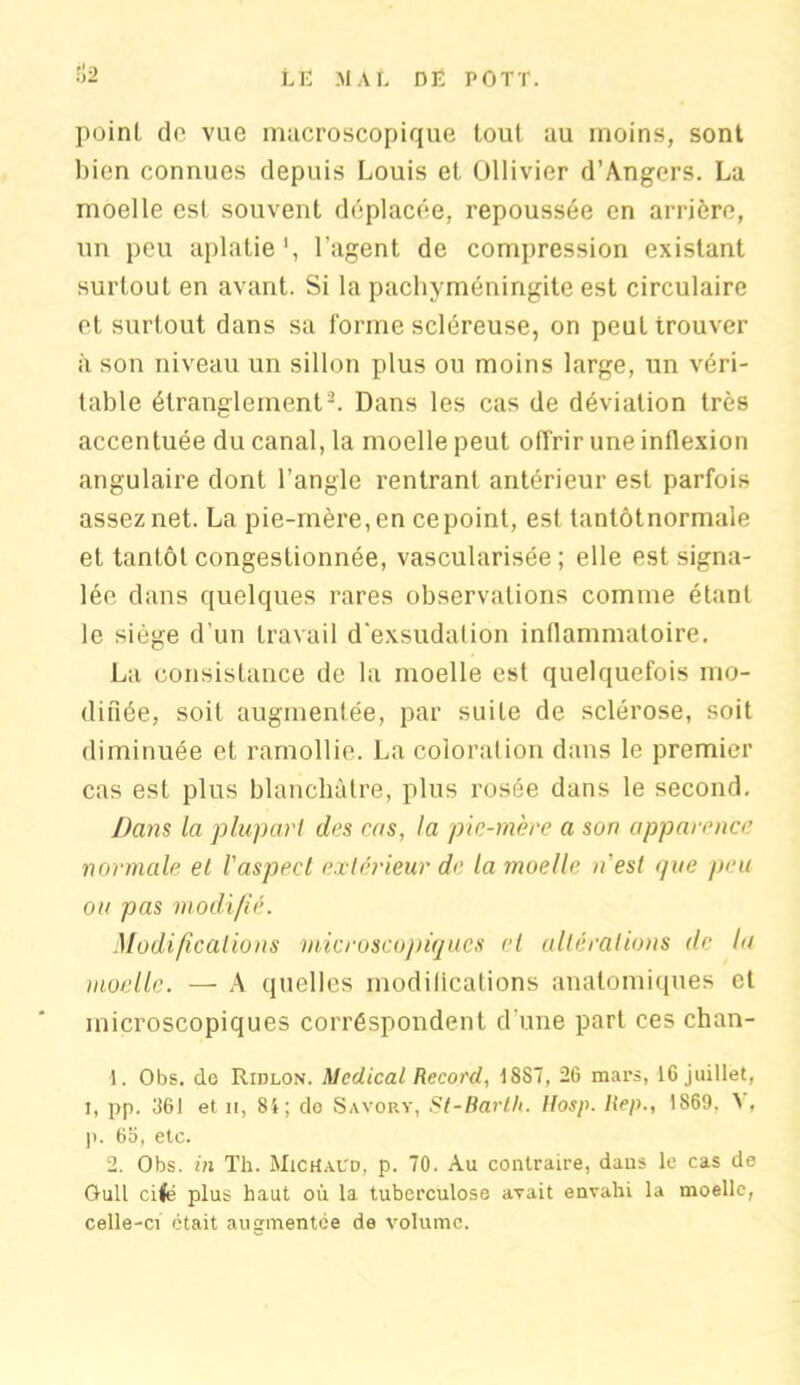 point do vue macroscopique tout au moins, sont bien connues depuis Louis et Ollivier d’Angers. La moelle est souvent déplacée, repoussée en arrière, un peu aplatie1, l’agent de compression existant surtout en avant. Si la pachyméningite est circulaire et surtout dans sa forme scléreuse, on peut trouver à son niveau un sillon plus ou moins large, un véri- table étranglement2. Dans les cas de déviation très accentuée du canal, la moelle peut offrir une inflexion angulaire dont l’angle rentrant antérieur est parfois assez net. La pie-mère, en cepoint, est tantôtnormale et tantôt congestionnée, vascularisée; elle est signa- lée dans quelques rares observations comme étant le siège d'un travail d'exsudation inflammatoire. La consistance de la moelle est quelquefois mo- difiée, soit augmentée, par suite de sclérose, soit diminuée et ramollie. La coloration dans le premier cas est plus blanchâtre, plus rosée dans le second. Dans la plupart des cas, la pic-mère a son apparence normale et l'aspect extérieur de la moelle n'est que peu ou pas modifié. Modifications microscopiques et altérations de la moelle. — A quelles modifications anatomiques et microscopiques corréspondent d’une part ces chan- 1. Obs. do Ridlon. Medical Record, 18S7, 26 mars, 16 juillet, I, pp. 361 et il, 8i; do Savory, St-Barth. Itosp. liep., 1869. A . p. 65, etc. 2. Obs. in Th. MicHaVd, p. 70. Au contraire, dans le cas de GuU cile plus haut où la tuberculose avait envahi la moelle, celle-ci était augmentée de volume.