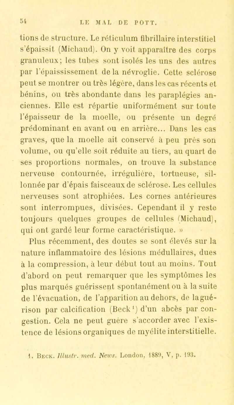 tions de structure. Le réticulum Pibrillaire interstitiel s'épaissit (Michaud). On y voit apparaître des corps granuleux; les tubes sont isolés les uns des autres par l’épaississement delà névroglie. Cette sclérose peut se montrer ou très légère, dans les cas récents et bénins, ou très abondante dans les paraplégies an- ciennes. Elle est répartie uniformément sur toute l’épaisseur de la moelle, ou présente un degré prédominant en avant ou en arrière... Dans les cas graves, que la moelle ait conservé à peu près son volume, ou qu’elle soit réduite au tiers, au quart de ses proportions normales, on trouve la substance nerveuse contournée, irrégulière, tortueuse, sil- lonnée par d’épais faisceaux de sclérose. Les cellules nerveuses sont atrophiées. Les cornes antérieures sont interrompues, divisées. Cependant il y reste toujours quelques groupes de cellules (Michaud), qui ont gardé leur forme caractéristique. » Plus récemment, des doutes se sont élevés sur la nature inflammatoire des lésions médullaires, dues à la compression, à leur début tout au moins. Tout d’abord on peut remarquer que les symptômes les plus marqués guérissent spontanément ou à la suite de l’évacuation, de l’apparition au dehors, de lagué- rison par calcification (Beck’jd’un abcès par con- gestion. Cela ne peut guère s’accorder avec l'exis- tence de lésions organiques de myélite interstitielle. 1. Beck. Jllustr. med. News. London, 1889, V, p. 193.