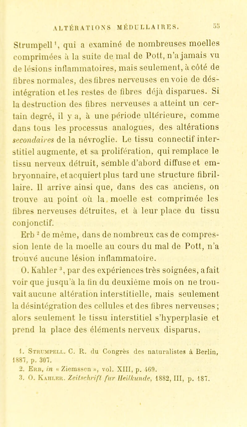 Strumpell qui a examiné de nombreuses moelles comprimées à la suite de mal de Pott, n’a jamais vu de lésions inflammatoires, mais seulement, à côté de libres normales, des libres nerveuses envoie de dés- intégration et les restes de fibres déjà disparues. Si la destruction des fibres nerveuses a atteint un cer- tain degré, il y a, à une période ultérieure, comme dans tous les processus analogues, des altérations secondaires de la névroglie. Le tissu connectif inter- stitiel augmente, et sa prolifération, qui remplace le tissu nerveux détruit, semble d’abord diffuse et em- bryonnaire, et acquiert plus tard une structure fibril- laire. 11 arrive- ainsi que, dans des cas anciens, on trouve au point où la moelle est comprimée les fibres nerveuses détruites, et à leur place du tissu conjonctif. Erb 1 2 de même, dans de nombreux cas de compres- sion lente de la moelle au cours du mal de Pott, n’a trouvé aucune lésion inflammatoire. 0. Kahler 3, par des expériences très soignées, a fait voir que jusqu’à la fin du deuxième mois on ne trou- vait aucune altération interstitielle, mais seulement la désintégration des cellules et des fibres nerveuses ; alors seulement le tissu interstitiel s’hyperplasie et prend la place des éléments nerveux disparus. 1. Stp.ümpell. C. R. du Congrès des naturalistes à Berlin, 1887, p. 307. 2. Erb, in « Ziemssen », vol. XIII, p. 469. 3. O. Kahler. Zeitschrift fur lleitkunde, 1882, III, p. 187.