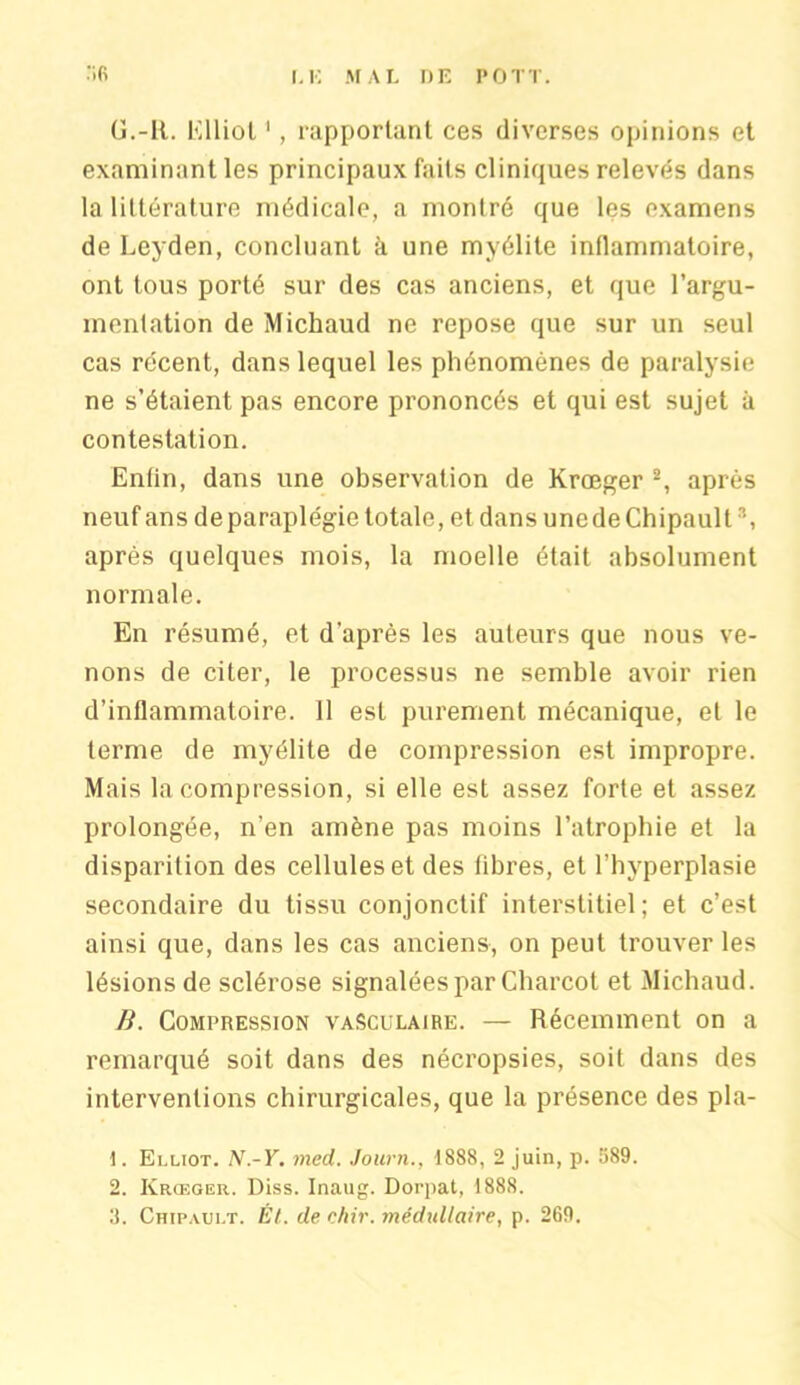 G.-R. Elliot1, rapportant ces diverses opinions et examinant les principaux faits cliniques relevés dans la littérature médicale, a montré que les examens de Eeyden, concluant à une myélite inflammatoire, ont tous porté sur des cas anciens, et que l'argu- mentation de Michaud ne repose que sur un seul cas récent, dans lequel les phénomènes de paralysie ne s’étaient pas encore prononcés et qui est sujet à contestation. Enfin, dans une observation de Krœger 2, après neuf ans de paraplégie totale, et dans uncdeChipault8, après quelques mois, la moelle était absolument normale. En résumé, et d’après les auteurs que nous ve- nons de citer, le processus ne semble avoir rien d’inflammatoire. Il est purement mécanique, et le terme de myélite de compression est impropre. Mais la compression, si elle est assez forte et assez prolongée, n’en amène pas moins l’atrophie et la disparition des cellules et des fibres, et l’hyperplasie secondaire du tissu conjonctif interstitiel; et c’est ainsi que, dans les cas anciens, on peut trouver les lésions de sclérose signalées par Charcot et Michaud. B. Compression vasculaire. — Récemment on a remarqué soit dans des nécropsies, soit dans des interventions chirurgicales, que la présence des pla- 1. Elliot. N.-Y. med. Journ., 1888, 2 juin, p. 589. 2. Krœger. Diss. Inaug. Dorpat, 1888. 8. Chipault. Ét. de chir. inédullaire, p. 269.