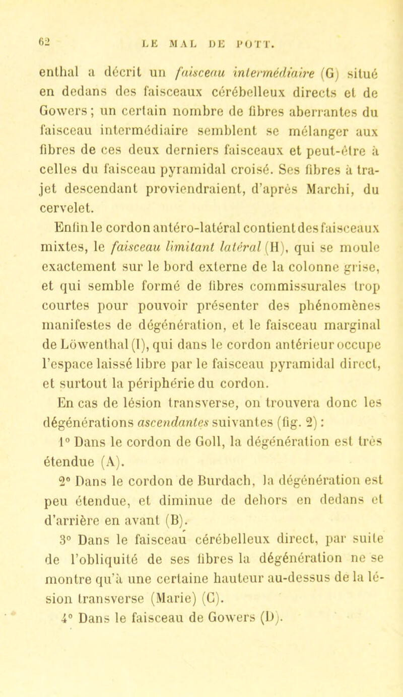 enlluil a décrit un faisceau intermédiaire (G) situé en dedans des faisceaux cérébelleux directs et de Gowers ; un certain nombre de libres aberrantes du faisceau intermédiaire semblent se mélanger aux libres de ces deux derniers faisceaux et peut-être à celles du faisceau pyramidal croisé. Ses fibres à tra- jet descendant proviendraient, d’après Marchi, du cervelet. Enfin le cordon antéro-latéral contient des faisceaux mixtes, le faisceau limitant latéral {H), qui se moule exactement sur le bord externe de la colonne grise, et qui semble formé de libres commissurales trop courtes pour pouvoir présenter des phénomènes manifestes de dégénération, et le faisceau marginal de Lowenthal (I), qui dans le cordon antérieur occupe l’espace laissé libre par le faisceau pyramidal direct, et surtout la périphérie du cordon. En cas de lésion transverse, on trouvera donc les dégénérations ascendantes suivantes (fig. 2) : 1° Dans le cordon de Goll, la dégénération est très étendue (A). 2° Dans le cordon de Burdach, la dégénération est peu étendue, et diminue de dehors en dedans et d’arrière en avant (B). 3° Dans le faisceau cérébelleux direct, par suite de l’obliquité de ses libres la dégénération ne se montre qu’à une certaine hauteur au-dessus de la lé- sion transverse (Marie) (G). i° Dans le faisceau de Gowers (D).