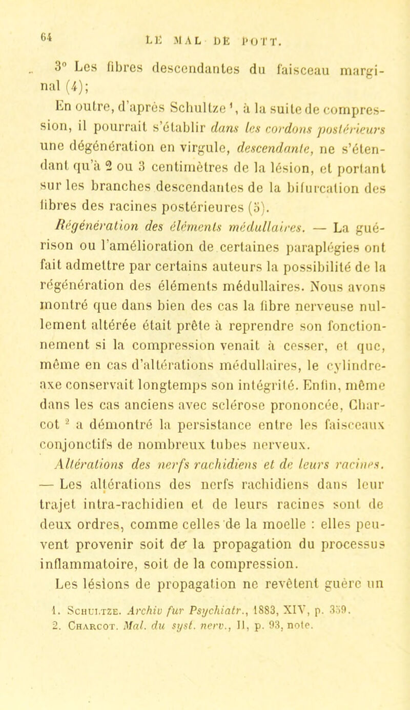 3° Les fibres descendantes du faisceau margi- nal (4); En outre, d’après Schultze1, à la suite de compres- sion, il pourrait s’établir dans les cordons postérieurs une dégénération en virgule, descendante, ne s’éten- dant qu’a 2 ou 3 centimètres de la lésion, et portant sur les branches descendantes de la bifurcation des libres des racines postérieures (a). Régénération des éléments médullaires. — La gué- rison ou l’amélioration de certaines paraplégies ont fait admettre par certains auteurs la possibilité de la régénération des éléments médullaires. Nous avons montré que dans bien des cas la fibre nerveuse nul- lement altérée était prête à reprendre son fonction- nement si la compression venait à cesser, et que, même en cas d’altérations médullaires, le cylindre- axe conservait longtemps son intégrité. Enlin. même dans les cas anciens avec sclérose prononcée, Char- cot 2 a démontré la persistance entre les faisceaux conjonctifs de nombreux tubes nerveux. Altérations des nerfs rachidiens et de leurs racines. — Les altérations des nerfs rachidiens dans leur trajet intra-rachidien et de leurs racines sont de deux ordres, comme celles de la moelle : elles peu- vent provenir soit de' la propagation du processus inflammatoire, soit de la compression. Les lésions de propagation ne revêtent guère un 1. Schui.tze. Arc hiv fur Psychiatr., 18S3, XIY, p. 3o9. 2. Charcot. Mal. du syst. nerv., Il, p. 93, note.