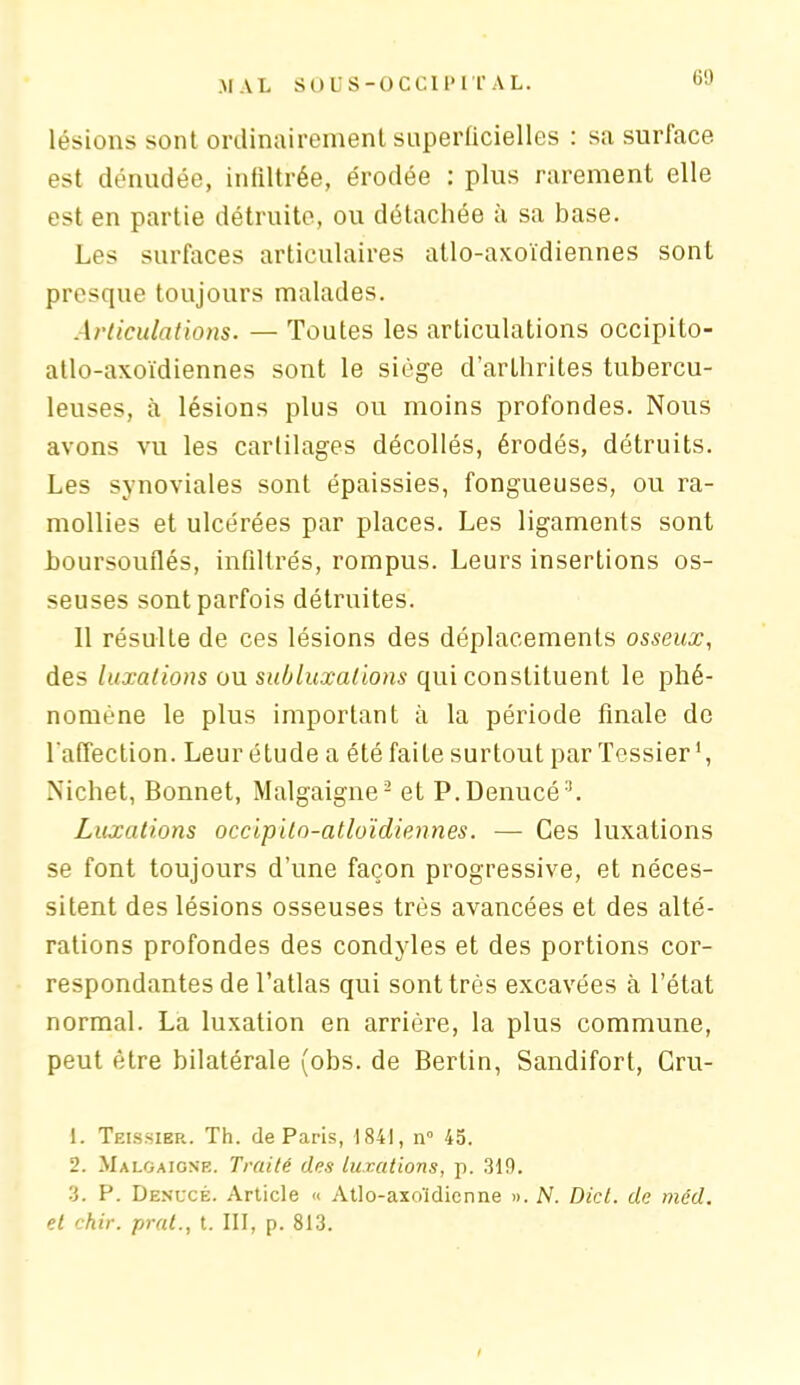 lésions sont ordinairement supeiiicielles : sa surface est dénudée, infiltrée, érodée : plus rarement elle est en partie détruite, ou détachée à sa base. Les surfaces articulaires atlo-axoïdiennes sont presque toujours malades. Articulations. — Toutes les articulations occipito- atlo-axoïdiennes sont le siège d’arthrites tubercu- leuses, à lésions plus ou moins profondes. Nous avons vu les cartilages décollés, érodés, détruits. Les synoviales sont épaissies, fongueuses, ou ra- mollies et ulcérées par places. Les ligaments sont boursouflés, infiltrés, rompus. Leurs insertions os- seuses sont parfois détruites. 11 résulte de ces lésions des déplacements osseux, des luxations ou subluxations qui constituent le phé- nomène le plus important à la période finale de l'affection. Leur étude a été faite surtout par Tessier1 2, Nichet, Bonnet, Malgaigne- et P.Denucé3. Luxations occipilo-atloïdiennes. — Ces luxations se font toujours d’une façon progressive, et néces- sitent des lésions osseuses très avancées et des alté- rations profondes des condyles et des portions cor- respondantes de l’atlas qui sont très excavées à l’état normal. La luxation en arrière, la plus commune, peut être bilatérale (obs. de Bertin, Sandifort, Cru- 1. Teissier. Th. de Paris, 1841, n° 45. 2. Malgaigne. Traité des luxations, p. 319. 3. P. Denucé. Article « Atlo-axoïdienne ». N. Dict. de méd. et chir. prat., t. III, p. 813.