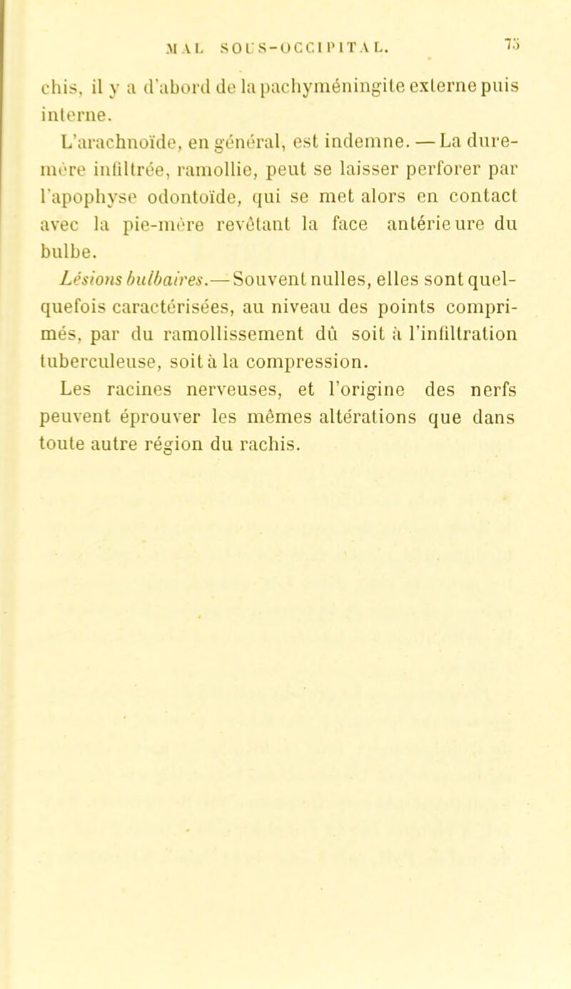 73 chis, il y a d’abord de la pachyméningite externe puis interne. L’arachnoïde, en général, est indemne. — La dure- mère infiltrée, ramollie, peut se laisser perforer par l'apophyse odontoïde, qui se met alors en contact avec la pie-mère revêtant la face antérieure du bulbe. Lésions bulbaires.—Souvent nulles, elles sont quel- quefois caractérisées, au niveau des points compri- més. par du ramollissement dû soit à l’infiltration tuberculeuse, soit à la compression. Les racines nerveuses, et l’origine des nerfs peuvent éprouver les mêmes altérations que dans toute autre région du rachis.