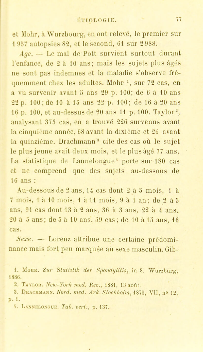 et Mohr, à Wurzbourg, en ont relevé, le premier sur 1 957 autopsies 82, et le second, 61 sur 2 988. Age. — Le mal de Pott survient surtout durant l'enfance, de 2 à 10 ans; mais les sujets plus âgés ne sont pas indemnes et la maladie s’observe fré- quemment chez les adultes. Mohr *, sur 72 cas, en a vu survenir avant 5 ans 29 p. 100; de 6 à 10 ans 22 p. 100 ; de 10 à 15 ans 22 p. 100; de 16 à 20 ans 16 p. 100, et au-dessus de 20 ans 11 p. 100. Taylor2, analysant 375 cas, en a trouvé 226 survenus avant la cinquième année, 68 avant la dixième et 26 avant la quinzième. Drachmann3 cite des cas où le sujet le plus jeune avait deux mois, et le plus âgé 77 ans. La statistique de Lannelongue'' porte sur 180 cas et ne comprend que des sujets au-dessous de 16 ans : Au-dessous de 2 ans, 14 cas dont 2 à 5 mois, 1 à 7 mois, 1 à 10 mois, 1 à 11 mois, 9 à 1 an; de 2 à 5 ans, 91 cas dont 13 à 2 ans, 36 à 3 ans, 22 à 4 ans, 20 à 5 ans; de 5 à 10 ans, 59 cas; de 10 à 15 ans, 16 cas. Sexe. — Lorenz attribue une certaine prédomi- nance mais fort peu marquée au sexe masculin. Gib- 1. Mohr. Zur Statistik der Spondylitis, in-8. Wurzburg, 1886. 2. Taylor. New-York med. Rec., 1881, 13 août. 3. Drachmann. Nord. med. Ark. Stockholm, 1875, Vil, n° 12, p. 1. 4. Lannelongue. Tub. vert., p. 137.