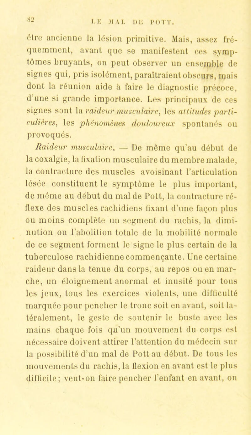 S2 être ancienne la lésion primitive. Mais, assez fré- quemment, avant que se manifestent ces symp- tômes bruyants, on peut observer un ensemble de signes qui, pris isolément, paraîtraient obscurs, mais dont la réunion aide à faire le diagnostic précoce, d une si grande importance. Les principaux de ces signes sont la raideur musculaire, les attitudes parti- culières, les phénomènes douloureux spontanés ou provoqués. Raideur musculaire. — De même qu’au début de la coxalgie, la lixalion musculaire du membre malade, la contracture des muscles avoisinant l’articulation lésée constituent le symptôme le plus important, de môme au début du mal de Pott, la contracture ré- flexe des muscles rachidiens fixant d’une façon plus ou moins complète un segment du rachis, la dimi- nution ou l’abolition totale de la mobilité normale de ce segment forment le signe le plus certain de la tuberculose rachidienne commençante. Une certaine raideur dans la tenue du corps, au repos ou en mar- che, un éloignement anormal et inusité pour tous les jeux, tous les exercices violents, une difliculté marquée pour pencher le tronc soit en avant, soit la- téralement, le geste de soutenir le buste avec les mains chaque fois qu’un mouvement du corps est nécessaire doivent attirer l’attention du médecin sur la possibilité d’un mal de Pott au début. De tous les mouvements du rachis, la flexion en avant est le plus difficile; veut-on faire pencher l’enfant en avant, on