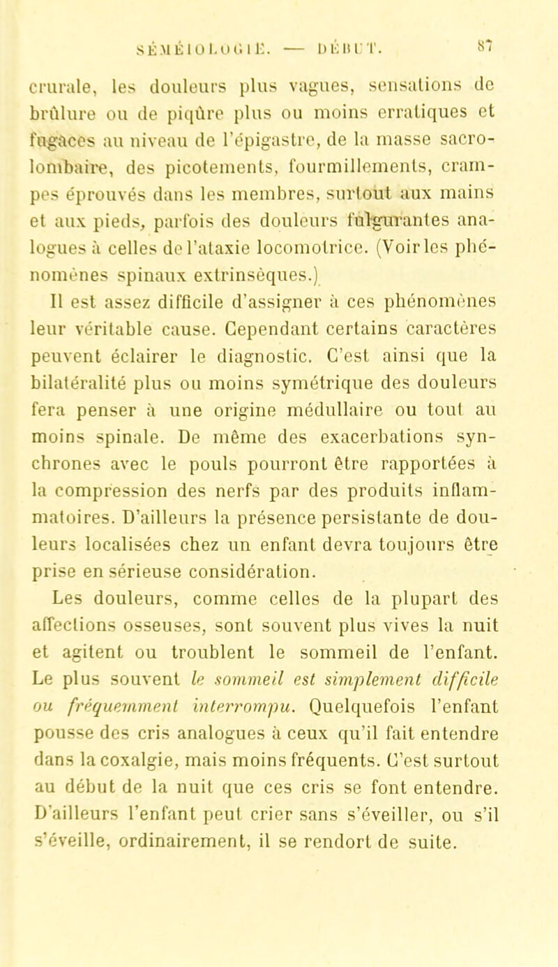 crurale, les douleurs plus vagues, sensations de brûlure ou de piqûre plus ou moins erratiques et fugaces au niveau de l’épigastre, de la masse sacro- lombaire, des picotements, fourmillements, cram- pes éprouvés dans les membres, surtout aux mains et aux pieds, parfois des douleurs fulgurantes ana- logues à celles de l’ataxie locomotrice. (Voiries phé- nomènes spinaux extrinsèques.) Il est assez difficile d’assigner à ces phénomènes leur véritable cause. Cependant certains caractères peuvent éclairer le diagnostic. C’est ainsi que la bilatéralité plus ou moins symétrique des douleurs fera penser à une origine médullaire ou tout au moins spinale. De même des exacerbations syn- chrones avec le pouls pourront être rapportées à la compression des nerfs par des produits inflam- matoires. D’ailleurs la présence persistante de dou- leurs localisées chez un enfant devra toujours être prise en sérieuse considération. Les douleurs, comme celles de la plupart des affections osseuses, sont souvent plus vives la nuit et agitent ou troublent le sommeil de l’enfant. Le plus souvent le sommeil est simplement difficile ou fréquemment interrompu. Quelquefois l’enfant pousse des cris analogues à ceux qu’il fait entendre dans la coxalgie, mais moins fréquents. C’est surtout au début de la nuit que ces cris se font entendre. D'ailleurs l’enfant peut crier sans s’éveiller, ou s’il s’éveille, ordinairement, il se rendort de suite.