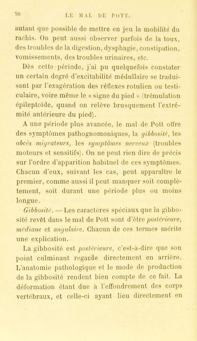 autant que possible de mettre en jeu la mobilité du rachis. On peut aussi observer parfois de la toux, des troubles do la digestion, dysphagie, constipation, vomissements, des troubles urinaires, etc. Dès cette période, j’ai pu quelquefois constater un certain degré d’excitabilité médullaire se tradui- sant par l’exagération des réflexes rotulien ou testi- culaire, voire même le «signe du pied » (trémulation épileptoïde, quand on relève brusquement l’extré- mité antérieure du pied). A une période plus avancée, le mal de Pott oll're des symptômes pathognomoniques, la gibbosité, les abcès migrateurs, les symptômes nerveux (troubles moteurs et sensitifs). On ne peut rien dire de précis sur l’ordre d’apparition habituel de ces symptômes. Chacun d’eux, suivant les cas, peut apparaître le premier, comme aussi il peut manquer soit complè- tement, soit durant une période plus ou moins longue. Gibbosité. — Les caractères spéciaux que la gibbo- sité revêt dans le mal de Pott sont d’être postérieure, médiane et angulaire. Chacun de ces termes mérite une explication. La gibbosité est postérieure, c’est-à-dire que son point culminant regarde directement en arrière. L’anatomie pathologique et le mode de production de la gibbosité rendent bien compte de ce fait. La déformation étant due à l’effondrement des corps vertébraux, et celle-ci ayant lieu directement en