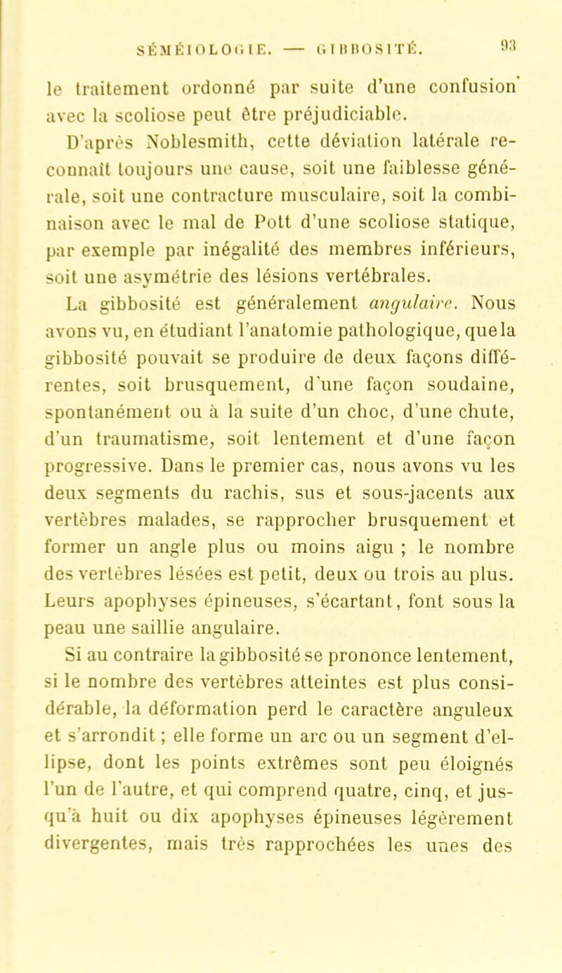 le traitement ordonné par suite d’une confusion avec la scoliose peut être préjudiciable. D’après Noblesmith, cette déviation latérale re- connaît toujours une cause, soit une faiblesse géné- rale, soit une contracture musculaire, soit la combi- naison avec le mal de Pott d’une scoliose statique, par exemple par inégalité des membres inférieurs, soit une asymétrie des lésions vertébrales. La gibbosité est généralement angulaire. Nous avons vu, en étudiant l’anatomie pathologique, que la gibbosité pouvait se produire de deux façons diffé- rentes, soit brusquement, d'une façon soudaine, spontanément ou à la suite d’un choc, d’une chute, d’un traumatisme, soit lentement et d’une façon progressive. Dans le premier cas, nous avons vu les deux segments du rachis, sus et sous-jacents aux vertèbres malades, se rapprocher brusquement et former un angle plus ou moins aigu ; le nombre des vertèbres lésées est petit, deux ou trois au plus. Leurs apophyses épineuses, s’écartant, font sous la peau une saillie angulaire. Si au contraire la gibbosité se prononce lentement, si le nombre des vertèbres atteintes est plus consi- dérable, la déformation perd le caractère anguleux et s’arrondit ; elle forme un arc ou un segment d’el- lipse, dont les points extrêmes sont peu éloignés l’un de l’autre, et qui comprend quatre, cinq, et jus- qu’à huit ou dix apophyses épineuses légèrement divergentes, mais très rapprochées les unes des