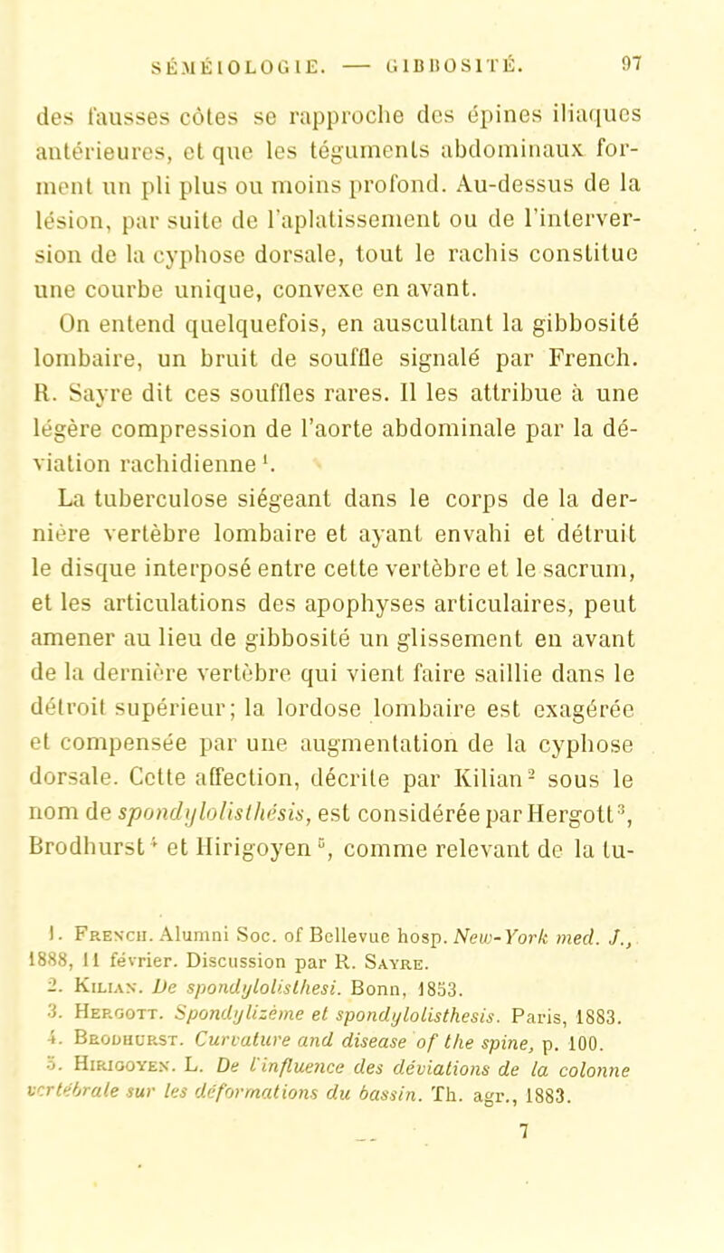 des fausses côtes se rapproche des épines iliaques antérieures, et que les téguments abdominaux for- ment un pli plus ou moins profond. Au-dessus de la lésion, par suite de l’aplatissement ou de l’interver- sion de la cyphose dorsale, tout le rachis constitue une courbe unique, convexe en avant. On entend quelquefois, en auscultant la gibbosité lombaire, un bruit de souffle signalé par French. R. Sayre dit ces souffles rares. Il les attribue à une légère compression de l’aorte abdominale par la dé- viation rachidienne ‘. La tuberculose siégeant dans le corps de la der- nière vertèbre lombaire et ayant envahi et détruit le disque interposé entre cette vertèbre et le sacrum, et les articulations des apophyses articulaires, peut amener au lieu de gibbosité un glissement en avant de la dernière vertèbre qui vient faire saillie dans le détroit supérieur; la lordose lombaire est exagérée et compensée par une augmentation de la cyphose dorsale. Cette affection, décrite par Kilian2 sous le nom de spondylolislhésis, est considérée par Hergott3, Brodhurst4 et Hirigoyen °, comme relevant de la lu- ). French. Alumni Soc. of Bellevue hosp. New-York med. J., 1888, 11 février. Discussion par R. Sayre. 2. Kilian. De spondylolisthesi. Bonn, 1833. 3. Hergott. Spondylizème et spondylolisthesis. Paris, 1883. Brodhurst. Curvature and disease of the spine, p. 100. o. Hirigoyex. L. De l influence des déviations de la colonne vertébrale sur les déformations du bassin. Th. agr., 1883. 7