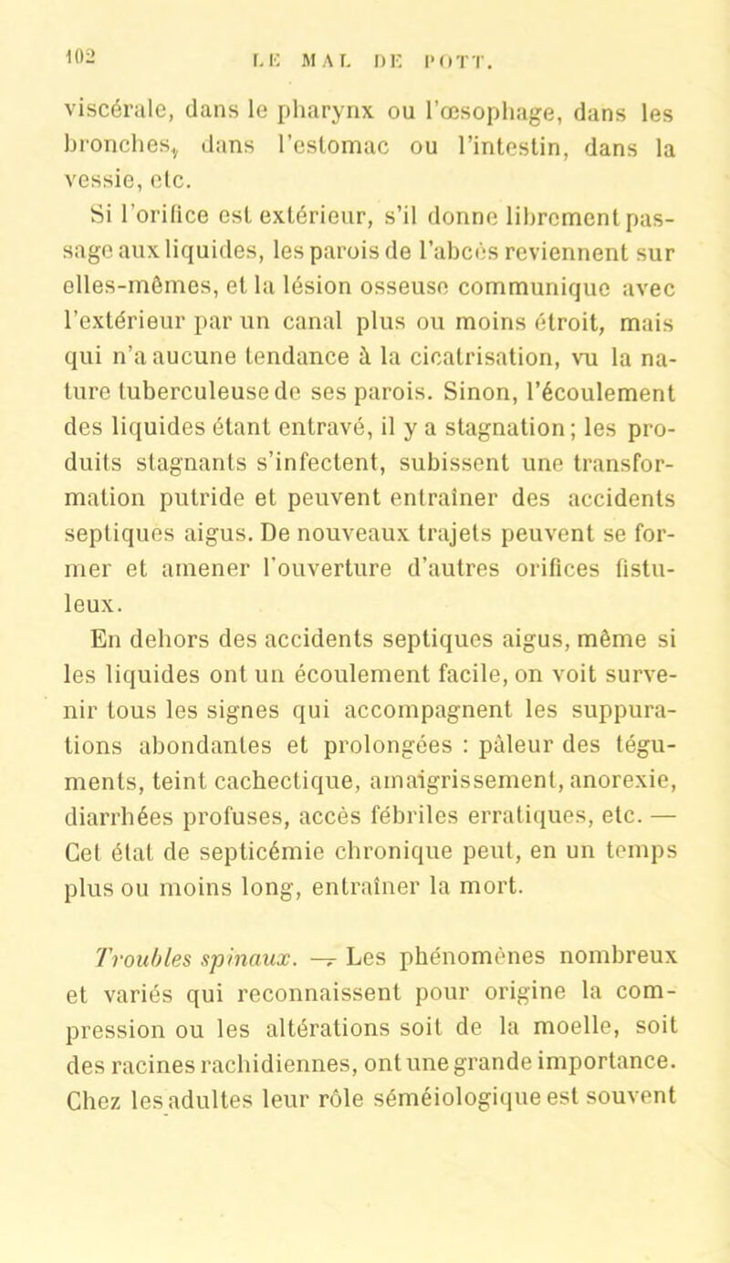 viscérale, dans le pharynx ou l’œsophage, dans les bronches* dans l’estomac ou l’intestin, dans la vessie, elc. Si 1 orifice est extérieur, s’il donne librement pas- sage aux liquides, les parois de l’abcès reviennent sur elles-mêmes, et la lésion osseuse communique avec l’extérieur par un canal plus ou moins étroit, mais qui n’a aucune tendance à la cicatrisation, vu la na- ture tuberculeuse de ses parois. Sinon, l’écoulement des liquides étant entravé, il y a stagnation ; les pro- duits stagnants s’infectent, subissent une transfor- mation putride et peuvent entraîner des accidents septiques aigus. De nouveaux trajets peuvent se for- mer et amener l'ouverture d’autres orifices fistu- leux. En dehors des accidents septiques aigus, même si les liquides ont un écoulement facile, on voit surve- nir tous les signes qui accompagnent les suppura- tions abondantes et prolongées : pâleur des tégu- ments, teint cachectique, amaigrissement, anorexie, diarrhées profuses, accès fébriles erratiques, etc. — Cet état de septicémie chronique peut, en un temps plus ou moins long, entraîner la mort. Troubles spinaux. — Les phénomènes nombreux et variés qui reconnaissent pour origine la com- pression ou les altérations soit de la moelle, soit des racines rachidiennes, ont une grande importance. Chez les adultes leur rôle séméiologique est souvent