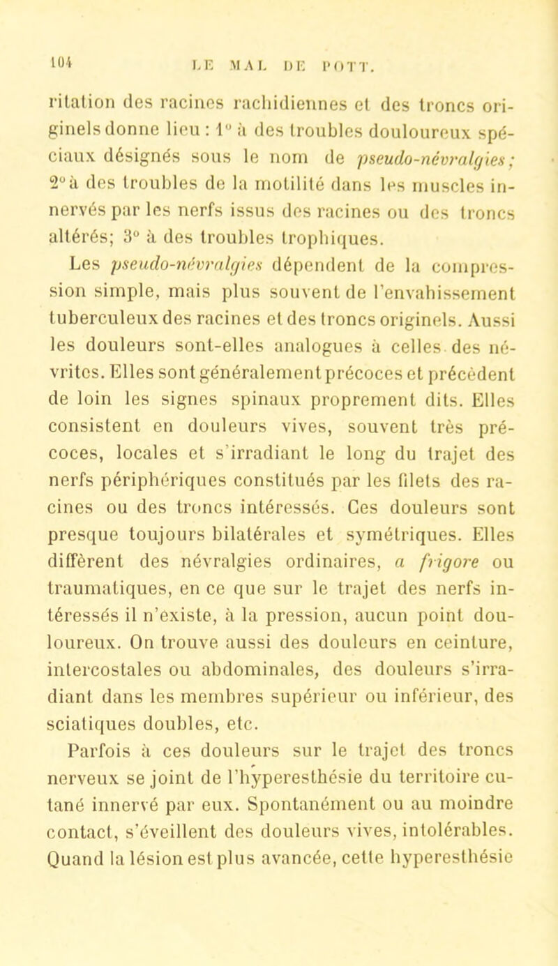 KM i italion des racines rachidiennes et des troncs ori- ginels donne lieu : à des troubles douloureux spé- ciaux désignés sous le nom de pseudo-névralgies; 2°à des troubles de la motilité dans les muscles in- nervés par les nerfs issus des racines ou des troncs altérés; 3° à des troubles trophiques. Les pseudo-névralgies dépendent de la compres- sion simple, mais plus souvent de l’envahissement tuberculeux des racines et des troncs originels. Aussi les douleurs sont-elles analogues à celles des né- vrites. Elles sont généralement précoces et précèdent de loin les signes spinaux proprement dits. Elles consistent en douleurs vives, souvent très pré- coces, locales et s’irradiant le long du trajet des nerfs périphériques constitués par les filets des ra- cines ou des troncs intéressés. Ces douleurs sont presque toujours bilatérales et symétriques. Elles diffèrent des névralgies ordinaires, a frigore ou traumatiques, en ce que sur le trajet des nerfs in- téressés il n’existe, à la pression, aucun point dou- loureux. On trouve aussi des douleurs en ceinture, intercostales ou abdominales, des douleurs s’irra- diant dans les membres supérieur ou inférieur, des sciatiques doubles, etc. Parfois à ces douleurs sur le trajet des troncs nerveux se joint de l’hyperesthésie du territoire cu- tané innervé par eux. Spontanément ou au moindre contact, s’éveillent des douleurs vives, intolérables. Quand la lésion est plus avancée, cette hyperesthésie