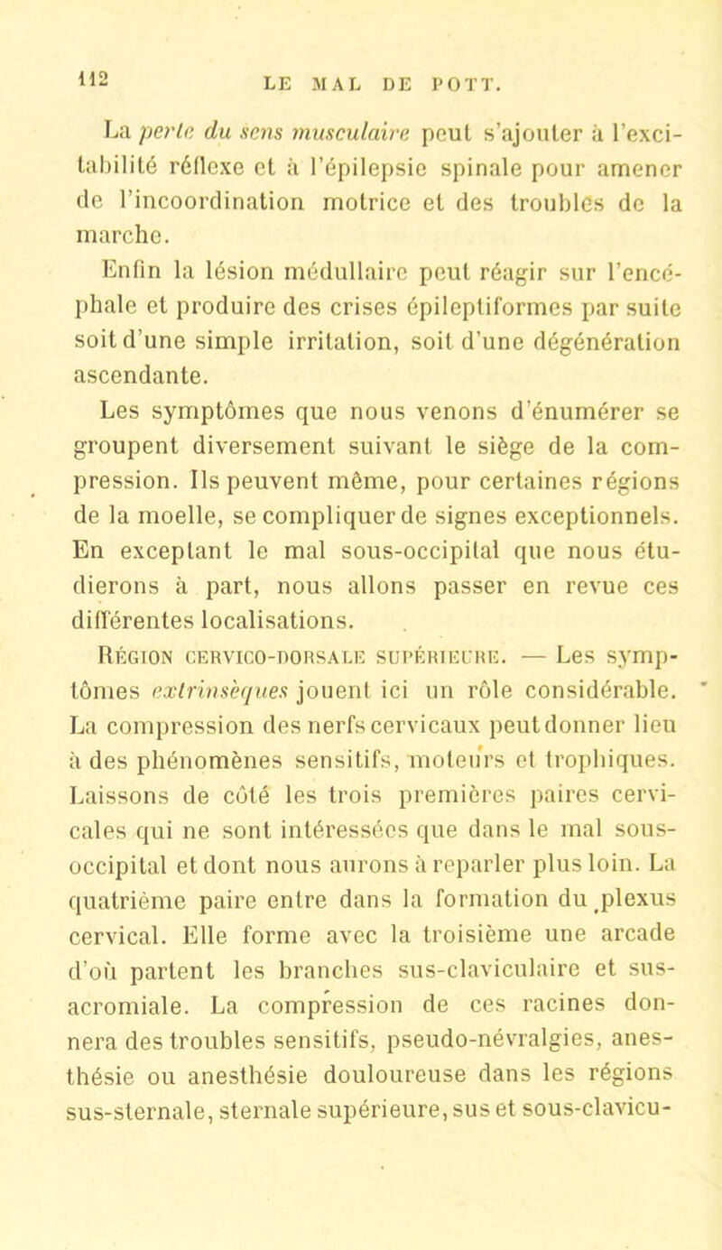 La périr, du sens musculaire peut s’ajouter à l’exci- tabilité réllexe et à l’épilepsie spinale pour amener de l’incoordination motrice et des troubles de la marche. Enfin la lésion médullaire peut réagir sur l’encé- phale et produire des crises épileptiformes par suite soit d’une simple irritation, soit d’une dégénéralion ascendante. Les symptômes que nous venons d’énumérer se groupent diversement suivant le siège de la com- pression. Ils peuvent môme, pour certaines régions de la moelle, se compliquer de signes exceptionnels. En exceptant le mal sous-occipital que nous étu- dierons à part, nous allons passer en revue ces différentes localisations. Région cervico-dorsale supérieure. — Les symp- tômes extrinsèques jouent ici un rôle considérable. ’ La compression des nerfs cervicaux peut donner lieu à des phénomènes sensitifs, moteurs et trophiques. Laissons de côté les trois premières paires cervi- cales qui ne sont intéressées que dans le mal sous- occipital et dont nous aurons à reparler plus loin. La quatrième paire entre dans la formation du plexus cervical. Elle forme avec la troisième une arcade d’où partent les branches sus-claviculaire et sus- acromiale. La compression de ces racines don- nera des troubles sensitifs, pseudo-névralgies, anes- thésie ou anesthésie douloureuse dans les régions sus-sternale, sternale supérieure, sus et sous-clavicu-