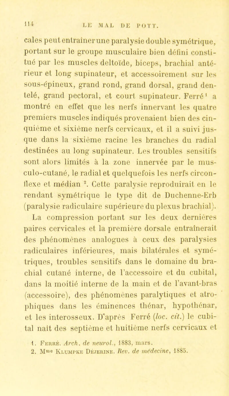 cales peut entraîner une paralysie double symétrique, portant sur le groupe musculaire bien défini consti- tué par les muscles deltoïde, biceps, brachial anté- rieur et long supinateur, et accessoirement sur les sous-épineux, grand rond, grand dorsal, grand den- telé, grand pectoral, et court supinateur. Ferré1 a montré en ell'el que les nerfs innervant les quatre premiers muscles indiqués provenaient bien des cin- quième et sixième nerfs cervicaux, et il a suivi jus- que dans la sixième racine les branches du radial destinées au long supinateur. Les troubles sensitifs sont alors limités à la zone innervée par le mus- culo-cutané, le radial et quelquefois les nerfs circon- llexe et médian 2. Cette paralysie reproduirait en le rendant symétrique le type dit de Duchenne-Erb (paralysie radiculaire supérieure du plexus brachial). La compression portant sur les deux dernières paires cervicales et la première dorsale entraînerait des phénomènes analogues à ceux des paralysies radiculaires inférieures, mais bilatérales et symé- triques, troubles sensitifs dans le domaine du bra- chial cutané interne, de l’accessoire et du cubital, dans la moitié interne de la main et de l’avant-bras (accessoire), des phénomènes paralytiques et atro- phiques dans les éminences thénar, hypothénar, et les interosseux. D’après Ferré (loc. cit.) le cubi- tal naît des septième et huitième nerfs cervicaux et 1. Ferré. Arch. de neurol., 1883, mars. 2. Mme Rlumpke Déjerine. Rev. de médecine, 1883.