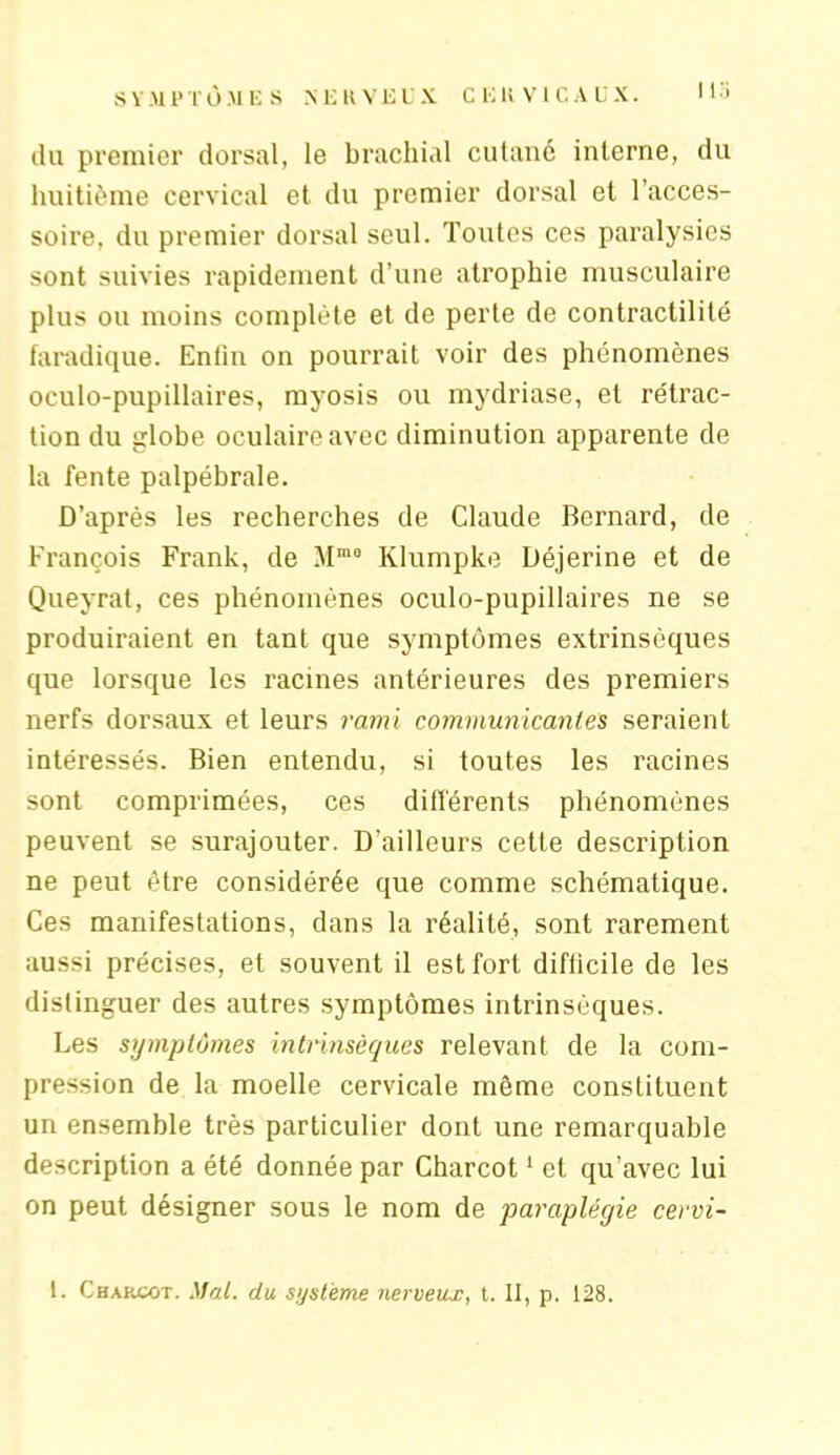 du premier dorsal, le brachial cutané interne, du huitième cervical et du premier dorsal et l’acces- soire, du premier dorsal seul. Toutes ces paralysies sont suivies rapidement d’une atrophie musculaire plus ou moins complète et de perte de contractilité faradique. Enfin on pourrait voir des phénomènes oculo-pupillaires, myosis ou mydriase, et rétrac- tion du globe oculaire avec diminution apparente de la fente palpébrale. D’après les recherches de Claude Bernard, de François Frank, de Mma Klumpke Déjerine et de Queyrat, ces phénomènes oculo-pupillaires ne se produiraient en tant que symptômes extrinsèques que lorsque les racines antérieures des premiers nerfs dorsaux et leurs rami communicantes seraient intéressés. Bien entendu, si toutes les racines sont comprimées, ces différents phénomènes peuvent se surajouter. D'ailleurs cette description ne peut être considérée que comme schématique. Ces manifestations, dans la réalité, sont rarement aussi précises, et souvent il est fort difficile de les distinguer des autres symptômes intrinsèques. Les symptômes intrinsèques relevant de la com- pression de la moelle cervicale même constituent un ensemble très particulier dont une remarquable description a été donnée par Charcot1 et qu’avec lui on peut désigner sous le nom de paraplégie cervi- 1. Charcot. Mal. du système nerveux, t. II, p. 128.