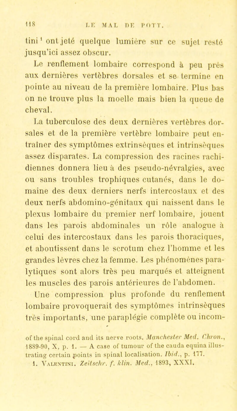 iis Uni' ont,jeté quelque lumière sur ce sujet resté jusqu’ici assez obscur. Le renflement lombaire correspond à peu près aux dernières vertèbres dorsales et se termine en pointe au niveau de la première lombaire. Plus bas on ne trouve plus la moelle mais bien la queue de cheval. La tuberculose des deux dernières vertèbres dor- sales et de la première vertèbre lombaire peut en- traîner des symptômes extrinsèques et intrinsèques assez disparates. La compression des racines rachi- diennes donnera lieu à des pseudo-névralgies, avec ou sans troubles trophiques cutanés, dans le do- maine des deux derniers nerfs intercostaux et des deux nerfs abdomino-génitaux qui naissent dans le plexus lombaire du premier nerf lombaire, jouent dans les parois abdominales un rôle analogue à celui des intercostaux dans les parois thoraciques, et aboutissent dans le scrotum chez l’homme et les grandes lèvres chez la femme. Les phénomènes para- lytiques sont alors très peu marqués et atteignent les muscles des parois antérieures de l’abdomen. Une compression plus profonde du renflement lombaire provoquerait des symptômes intrinsèques très importants, une paraplégie complète ou incom- of tlie spinal cord and its nerve roots. Manchester Med. Chron., 1889-90, X, p. 1. — A case ot' tumour of the cauda equina illus- trating certain points in spinal localisation. Ibid., p. 177.