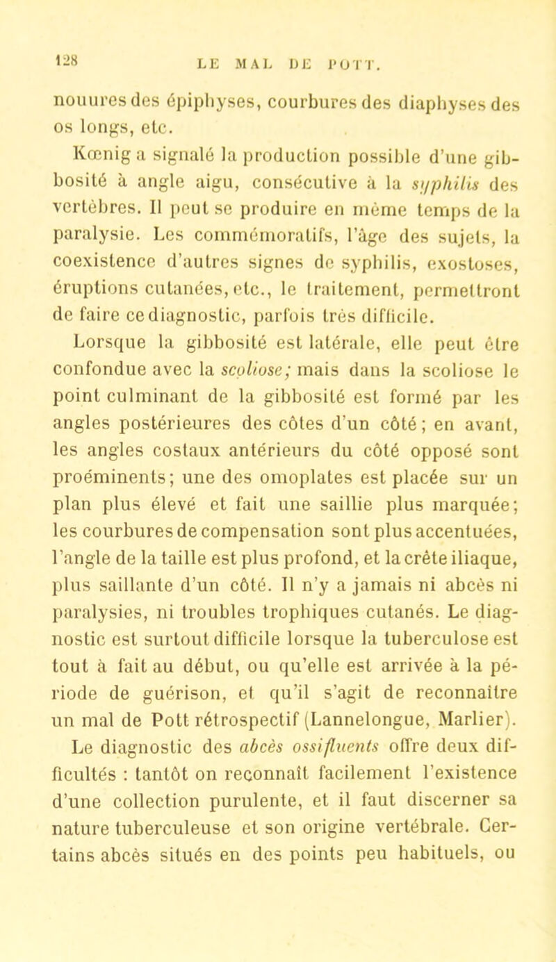 nouuresdes épiphyses, courbures des diaphysesdes os longs, etc. Kœniga signalé la production possible d’une gib- bosité à angle aigu, consécutive à la syphilis des vertèbres. Il peut se produire en même temps de la paralysie. Les commémoratifs, l’àge des sujets, la coexistence d’autres signes de syphilis, exostoses, éruptions cutanées, etc., le traitement, permettront de faire ce diagnostic, parfois très diflicile. Lorsque la gibbosité est latérale, elle peut être confondue avec la scoliose; mais dans la scoliose le point culminant de la gibbosité est formé par les angles postérieures des côtes d'un côté; en avant, les angles costaux antérieurs du côté opposé sont proéminents; une des omoplates est placée sur un plan plus élevé et fait une saillie plus marquée; les courbures de compensation sont plus accentuées, l’angle de la taille est plus profond, et la crête iliaque, plus saillante d’un côté. Il n’y a jamais ni abcès ni paralysies, ni troubles trophiques cutanés. Le diag- nostic est surtout diflicile lorsque la tuberculose est tout à fait au début, ou qu’elle est arrivée à la pé- riode de guérison, et qu’il s’agit de reconnaître un mal de Pott rétrospectif (Lannelongue, Marlier). Le diagnostic des abcès ossifluents offre deux dif- ficultés : tantôt on reconnaît facilement l’existence d’une collection purulente, et il faut discerner sa nature tuberculeuse et son origine vertébrale. Cer- tains abcès situés en des points peu habituels, ou