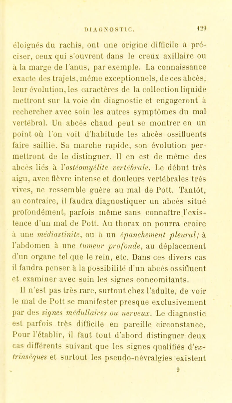 12!) éloignés du rachis, ont une origine difficile à pré- ciser, ceux qui s’ouvrent dans le creux axillaire ou à la marge de l’anus, par exemple. La connaissance exacte des trajets, même exceptionnels, de ces abcès, leur évolution, les caractères de la collection liquide mettront sur la voie du diagnostic et engageront à rechercher avec soin les autres symptômes du mal vertébral. Un abcès chaud peut se montrer en un point où l'on voit d'habitude les abcès ossifluents faire saillie. Sa marche rapide, son évolution per- mettront de le distinguer. 11 en est de même des abcès liés à l'ostéomyélite vertébrale. Le début très aigu, avec fièvre intense et douleurs vertébrales très vives, ne ressemble guère au mal de Pott. Tantôt, au contraire, il faudra diagnostiquer un abcès situé profondément, parfois même sans connaître l’exis- tence d'un mal de Pott. Au thorax on pourra croire à une médiastinite, ou à un épanchement pleural; à l’abdomen à une tumeur profonde, au déplacement d’un organe tel que le rein, etc. Dans ces divers cas il faudra penser à la possibilité d’un abcès ossifluent et examiner avec soin les signes concomitants. 11 n’est pas très rare, surtout chez l’adulte, de voir le mal de Pott se manifester presque exclusivement par des signes médullaires ou nerveux. Le diagnostic est parfois très difficile en pareille circonstance. Pour l’établir, il faut tout d’abord distinguer deux cas différents suivant que les signes qualifiés d’eæ- trinséf/ues et surtout les pseudo-névralgies existent 9