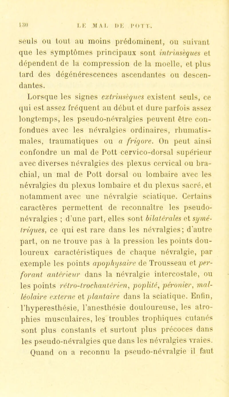 i:tn f.K MAI. DK l'O'IT. soûls ou tout au moins prédomincnl, ou suivant que les symptômes principaux sont intrinsèques et dépendent de la compression de la moelle, et plus lard des dégénérescences ascendantes ou descen- dantes. Lorsque les signes extrinsèques existent seuls, ce qui est assez fréquent au début el dure parfois assez longtemps, les pseudo-névralgies peuvent être con- fondues avec les névralgies ordinaires, rhumatis- males, traumatiques ou a frigore. On peut ainsi confondre un mal de Pott cervico-dorsal supérieur avec diverses névralgies des plexus cervical ou bra- chial, un mal de Pott dorsal ou lombaire avec les névralgies du plexus lombaire et du plexus sacré, et notamment avec une névralgie sciatique. Certains caractères permettent de reconnaître les pseudo- névralgies ; d’une part, elles sont bilatérales symé- triques, ce qui est rare dans les névralgies; d’autre part, on ne trouve pas à la pression les points dou- loureux caractéristiques de chaque névralgie, par exemple les points apophysaire de Trousseau et per- forant antérieur dans la névralgie intercostale, ou les points rélro-lrochantérien, poplité, péronier, mal- léolaire externe et plantaire dans la sciatique. Enfin, l’hyperesthésie, l’anesthésie douloureuse, les atro- phies musculaires, les troubles trophiques cutanés sont plus constants et surtout plus précoces dans les pseudo-névralgies que dans les névralgies vraies. Quand on a reconnu la pseudo-névralgie il faut