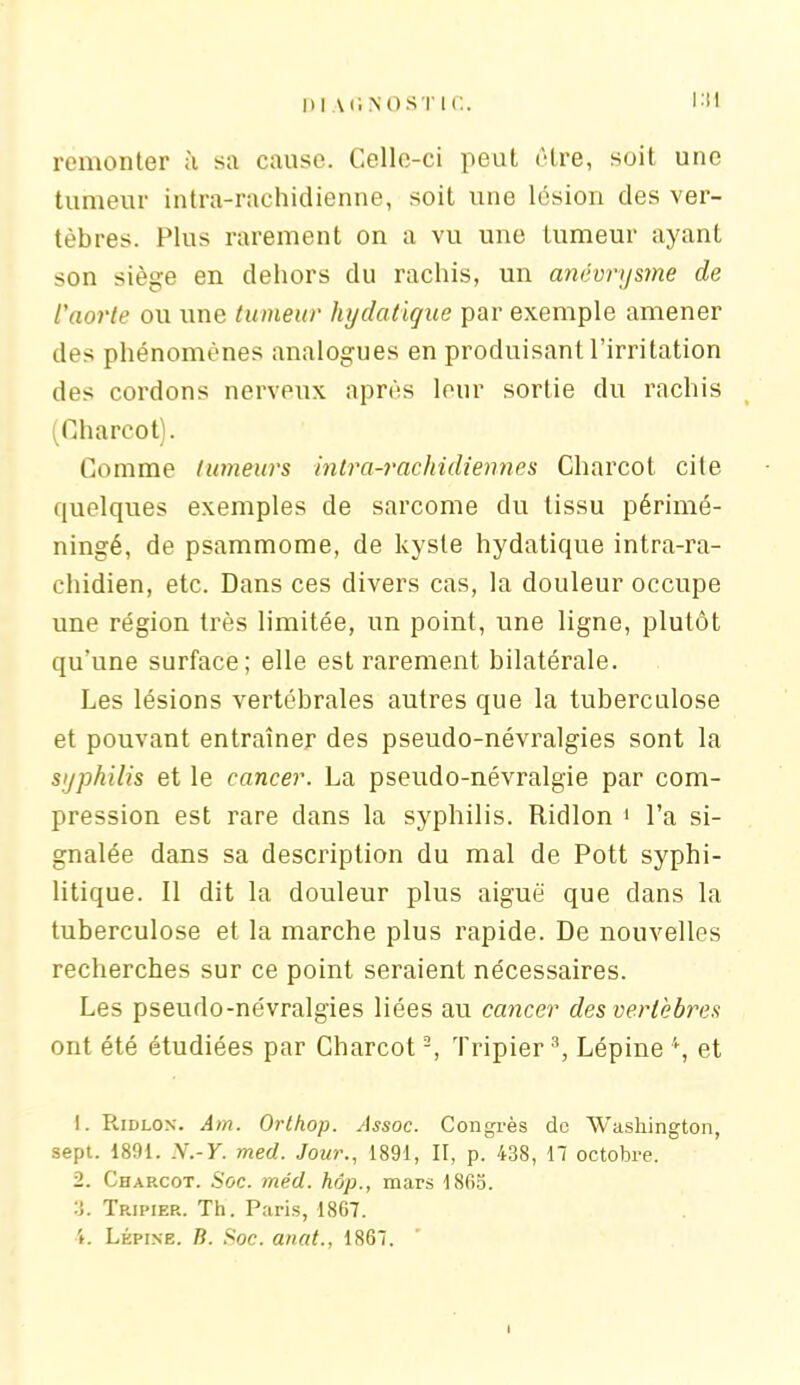 1)| Vf. NO ST IC. remonter à sa cause. Celle-ci peut être, soit une tumeur intra-rachidienne, soit une lésion clés ver- tèbres. Plus rarement on a vu une tumeur ayant son siège en dehors du rachis, un anévrysme de l'aorte ou une tumeur hydatique par exemple amener des phénomènes analogues en produisant l'irritation des cordons nerveux après leur sortie du rachis (Charcot). Comme tumeurs intra-rachidienne s Charcot cite quelques exemples de sarcome du tissu périmé- ningé, de psammome, de kyste hydatique intra-ra- chidien, etc. Dans ces divers cas, la douleur occupe une région très limitée, un point, une ligne, plutôt qu’une surface; elle est rarement bilatérale. Les lésions vertébrales autres que la tuberculose et pouvant entraîner des pseudo-névralgies sont la syphilis et le cancer. La pseudo-névralgie par com- pression est rare dans la syphilis. Ridlon 1 l’a si- gnalée dans sa description du mal de Pott syphi- litique. Il dit la douleur plus aiguë que dans la tuberculose et la marche plus rapide. De nouvelles recherches sur ce point seraient nécessaires. Les pseudo-névralgies liées au cancer des vertèbres ont été étudiées par Charcot2, Tripier 3, Lépine 4, et 1. Ridlon. Am. Orthop. Assoc. Congrès de Washington, sept. 1891. N.-Y. med. Jour., 1891, II, p. 438, 17 octobre. 2. Charcot. Soc. méd. hôp., mars 1865. 3. Tripier. Th. Paris, 1867. 4. Lépine. B. Soc. anat., 1867.
