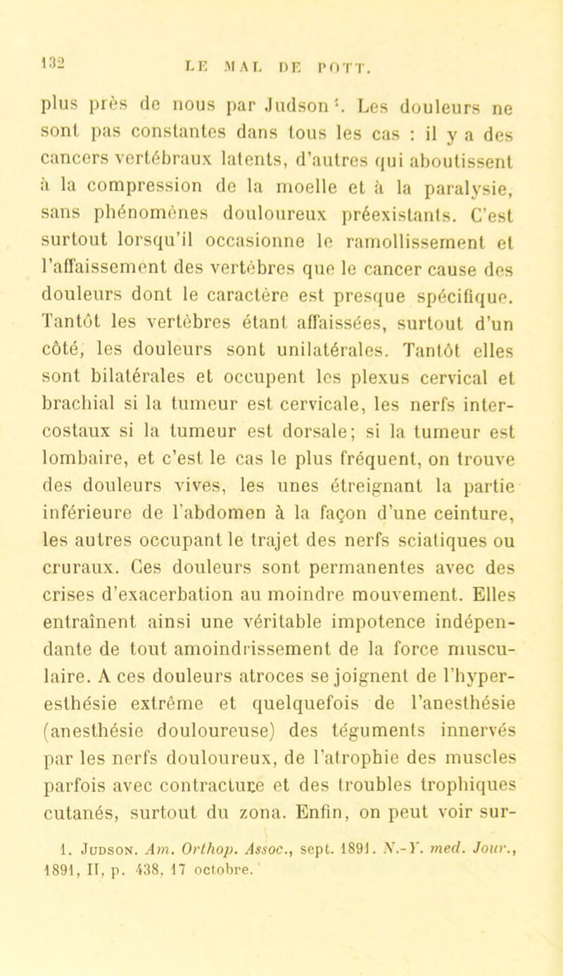 plus près de nous par Judson1. Les douleurs ne sont pas constantes dans tous les cas : il y a des cancers vertébraux latents, d’autres qui aboutissent a la compression de la moelle et à la paralysie, sans phénomènes douloureux préexistants. C’est surtout lorsqu’il occasionne le ramollissement et l’affaissement des vertèbres que le cancer cause des douleurs dont le caractère est presque spécifique. Tantôt les vertèbres étant affaissées, surtout d’un côté, les douleurs sont unilatérales. Tantôt elles sont bilatérales et occupent les plexus cervical et brachial si la tumeur est cervicale, les nerfs inter- costaux si la tumeur est dorsale; si la tumeur est lombaire, et c’est le cas le plus fréquent, on trouve des douleurs vives, les unes étreignant la partie inférieure de l'abdomen à la façon d'une ceinture, les autres occupant le trajet des nerfs sciatiques ou cruraux. Ces douleurs sont permanentes avec des crises d’exacerbation au moindre mouvement. Elles entraînent ainsi une véritable impotence indépen- dante de tout amoindrissement de la force muscu- laire. A ces douleurs atroces se joignent de l’hyper- esthésie extrême et quelquefois de l’anesthésie (anesthésie douloureuse) des téguments innervés par les nerfs douloureux, de l’atrophie des muscles parfois avec contracture et des troubles trophiques cutanés, surtout du zona. Enfin, on peut voir sur- 1. Judson. Am. Orthop. yLsoe., sept. 189). N.-Y. tned. Jour., 1891, II, p. 438, 17 octobre.