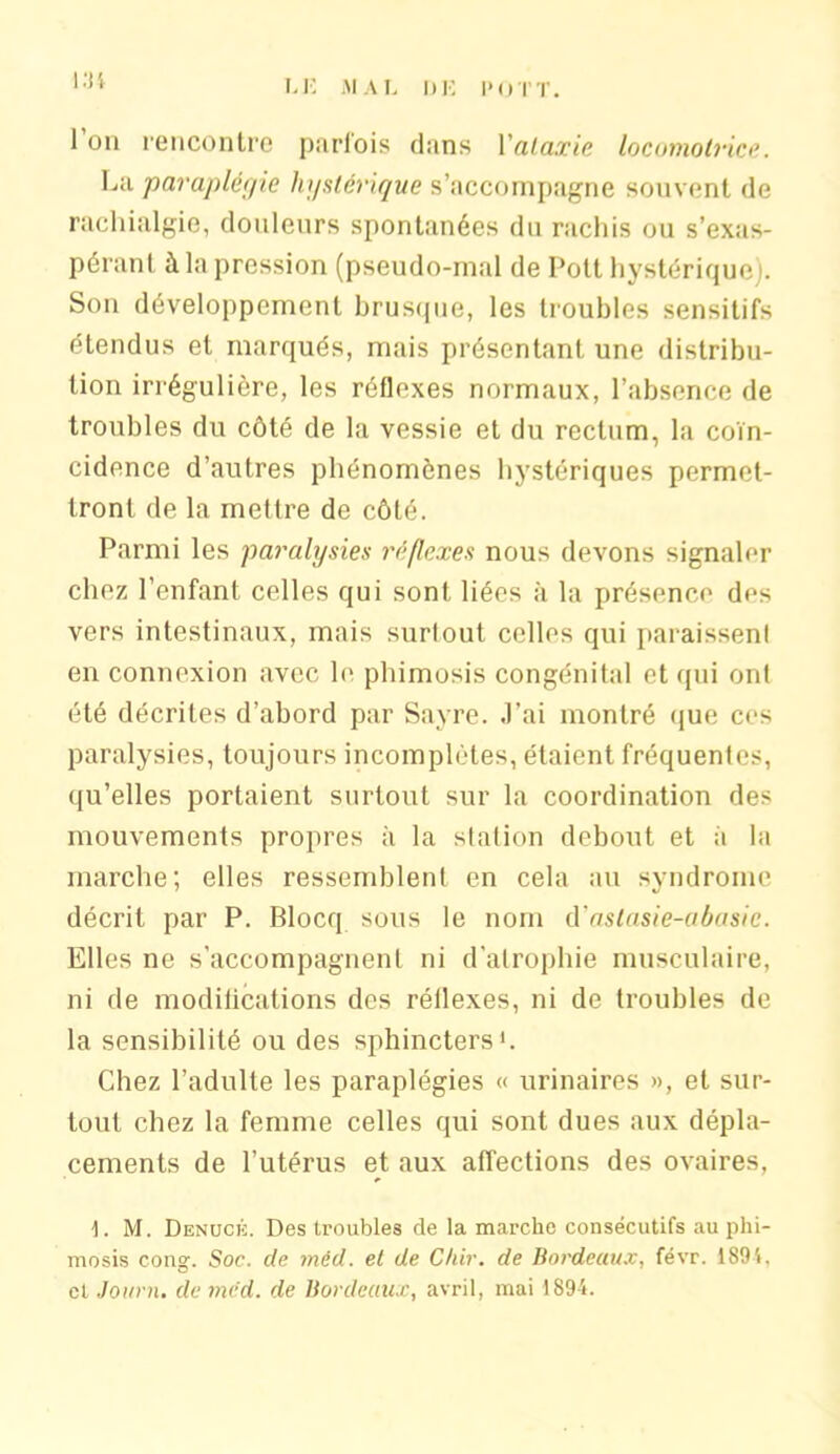 l’on rencontre parfois clans l’ataxie locomotrice. La paraplégie hystérique s’accompagne souvent de rachialgie, douleurs spontanées du rachis ou s’exas- pérant à la pression (pseudo-mal de Pott hystérique). Son développement brusque, les troubles sensitifs étendus et marqués, mais présentant une distribu- tion irrégulière, les réflexes normaux, l’absence de troubles du côté de la vessie et du rectum, la coïn- cidence d’autres phénomènes hystériques permet- tront de la mettre de côté. Parmi les paralysies réflexes nous devons signaler chez l’enfant celles qui sont liées à la présence des vers intestinaux, mais surtout celles qui paraissent en connexion avec le phimosis congénital et qui ont été décrites d’abord par Sayre. J’ai montré que ces paralysies, toujours incomplètes, étaient fréquentes, qu’elles portaient surtout sur la coordination des mouvements propres à la station debout et à la marche; elles ressemblent en cela au syndrome décrit par P. Blocq sous le nom d'astasie-abasic. Elles ne s’accompagnent ni d’atrophie musculaire, ni de modifications des réflexes, ni de troubles de la sensibilité ou des sphincters1. Chez l’adulte les paraplégies « urinaires », et sur- tout chez la femme celles qui sont dues aux dépla- cements de l’utérus et aux affections des ovaires, 1. M. Denucïs. Des troubles de la marche consécutifs au phi- mosis cong. Soc. de méd. et de Chir. de Bordeaux, févr. 1895, et Journ. de méd. de Bordeaux, avril, mai 1894.