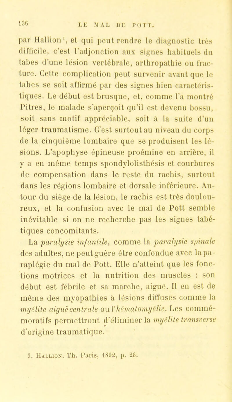 par Hallion',et qui peut rendre le diagnostic très difticile, c’est l’adjonction aux signes habituels du tabes d’une lésion vertébrale, arlhropathie ou frac- ture. Cette complication peut survenir avant que le tabes se soit affirmé par des signes bien caractéris- tiques. Le début est brusque, et, comme l’a montré Pitres, le malade s’aperçoit qu’il est devenu bossu, soit sans motif appréciable, soit à la suite d’un léger traumatisme. C’est surtout au niveau du corps de la cinquième lombaire que se produisent les lé- sions. L’apophyse épineuse proémine en arrière, il y a en même temps spondylolisthésis et courbures de compensation dans le reste du rachis, surtout dans les régions lombaire et dorsale inférieure. Au- tour du siège de la lésion, le rachis est très doulou- reux, et la confusion avec le mal de Pott semble inévitable si on ne recherche pas les signes tabé- tiques concomitants. La paralysie infantile, comme la paralysie s/>inalc des adultes, ne peut guère être confondue avec la pa- raplégie du mal de Pott. Elle n’atteint que les fonc- tions motrices et la nutrition des muscles : son début est fébrile et sa marche, aiguë. Il en est de même des myopathies à lésions diffuses comme la myélite aiguë centrale ouVhématomyélie. Les commé- moratifs permettront d’éliminer la myélite transverse d'origine traumatique. ). Hallion. Th. Paris, 1892, p. 28.
