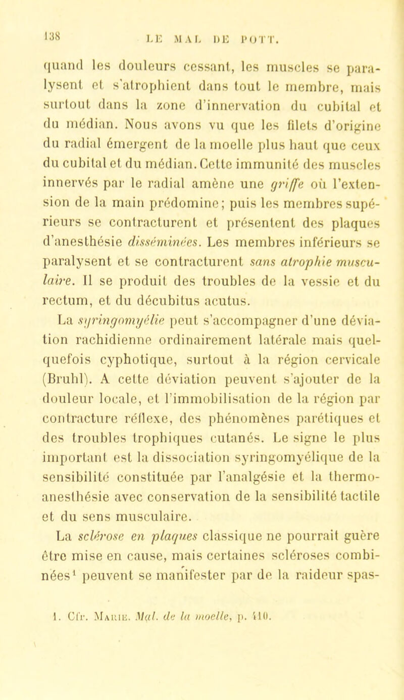 quand les douleurs cessant, les muscles se para- lysent et s'atrophient dans tout le membre, mais surtout dans la zone d’innervation du cubital et du médian. Nous avons vu que les fdets d’origine du radial émergent de la moelle plus haut que ceux du cubital et du médian. Celte immunité des muscles innervés par le radial amène une griffe où l’exten- sion de la main prédomine; puis les membres supé- rieurs se contracturent et présentent des plaques d'anesthésie disséminées. Les membres inférieurs se paralysent et se contracturent sans atrophie muscu- laire. Il se produit des troubles de la vessie et du rectum, et du décubitus acutus. La syringomyélie peut s’accompagner d’une dévia- tion rachidienne ordinairement latérale mais quel- quefois cyphotique, surtout à la région cervicale (Brühl). A cette déviation peuvent s’ajouter de la douleur locale, et l’immobilisation de la région par contracture réflexe, des phénomènes parétiques et des troubles trophiques cutanés. Le signe le plus important est la dissociation syringomyélique de la sensibilité constituée par l’analgésie et la thermo- anesthésie avec conservation de la sensibilité tactile et du sens musculaire. La sclérose en plaques classique ne pourrait guère être mise en cause, mais certaines scléroses combi- nées1 peuvent se manifester par de la raideur spas- 1. Cfr. Marie. Mai de la moelle, p. ÜO.