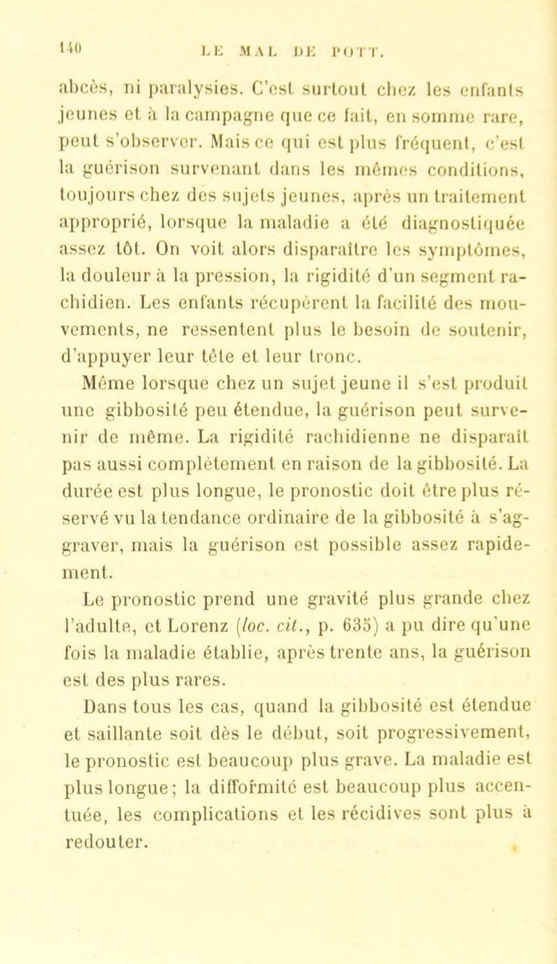 abcès, ni paralysies. C’esl surtout chez les enfants jeunes et à la campagne que ce fait, en somme rare, peut s’observer. Mais ce qui est plus fréquent, c’est la guérison survenant dans les mêmes conditions, toujours chez des sujets jeunes, après un traitement approprié, lorsque la maladie a été diagnostiquée assez tôt. On voit alors disparaître les symptômes, la douleur il la pression, la rigidité d'un segment ra- chidien. Les enfants récupèrent la facilité des mou- vements, ne ressentent plus le besoin de soutenir, d’appuyer leur tète et leur tronc. Même lorsque chez un sujet jeune il s’est produit une gibbosité peu étendue, la guérison peut surve- nir de même. La rigidité rachidienne ne disparait pas aussi complètement en raison de la gibbosité. La durée est plus longue, le pronostic doit être plus ré- servé vu la tendance ordinaire de la gibbosité à s’ag- graver, mais la guérison est possible assez rapide- ment. Le pronostic prend une gravité plus grande chez l’adulte, et Lorenz [toc. cit., p. 635) a pu dire qu’une fois la maladie établie, après trente ans, la guérison est des plus rares. Dans tous les cas, quand la gibbosité est étendue et saillante soit dès le début, soit progressivement, le pronostic est beaucoup plus grave. La maladie est plus longue; la difformité est beaucoup plus accen- tuée, les complications et les récidives sont plus à redouter.