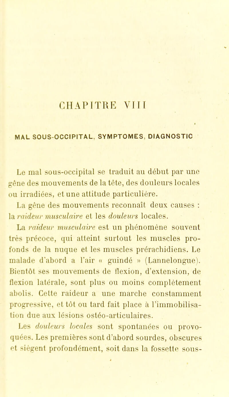 CHAPITRE VIH MAL SOUS-OCCIPITAL, SYMPTOMES. DIAGNOSTIC Le mal sous-occipital se traduit au début par une gène des mouvements de la tête, des douleurs locales ou irradiées, et une attitude particulière. La gène des mouvements reconnaît deux causes : la raideur musculaire et les douleurs locales. La raideur musculaire est un phénomène souvent très précoce, qui atteint surtout les muscles pro- fonds de la nuque et les muscles prérachidiens. Le malade d’abord a l’air « guindé » (Lannelongue). Bientôt ses mouvements de flexion, d’extension, de flexion latérale, sont plus ou moins complètement abolis. Cette raideur a une marche constamment progressive, et tôt ou tard fait place à l’immobilisa- tion due aux lésions ostéo-articulaires. Les douleurs locales sont spontanées ou provo- quées. Les premières sont d’abord sourdes, obscures et siègent profondément, soit dans la fossette sous-