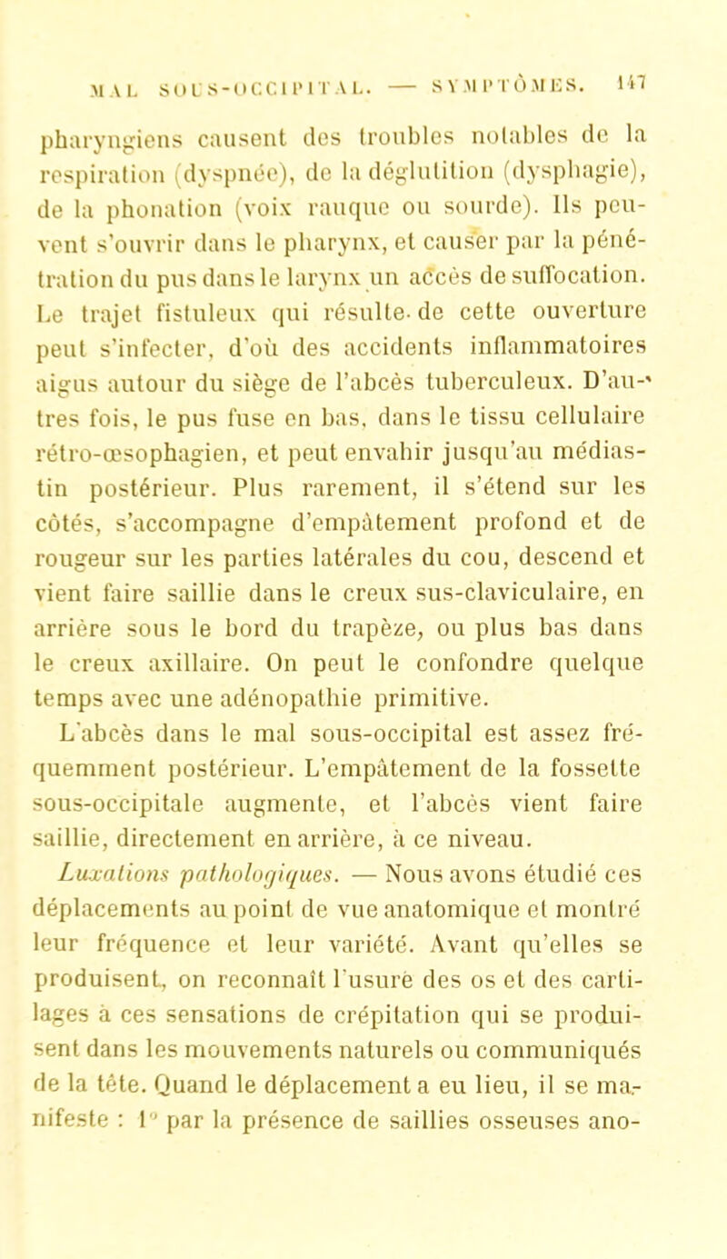 pharyngiens causent des troubles notables de la respiration (dyspnée), de la déglutition (dysphagie), de la phonation (voix rauque ou sourde). Ils peu- vent s’ouvrir dans le pharynx, et causer par la péné- tration du pus dans le larynx un accès de suffocation. Le trajet fistuleux qui résulte- de cette ouverture peut s’infecter, d'où des accidents inflammatoires aigus autour du siège de l’abcès tuberculeux. D’au-' très fois, le pus fuse en bas, dans le tissu cellulaire rétro-œsophagien, et peut envahir jusqu’au médias- tin postérieur. Plus rarement, il s’étend sur les côtés, s’accompagne d’empâtement profond et de rougeur sur les parties latérales du cou, descend et vient faire saillie dans le creux sus-claviculaire, en arrière sous le bord du trapèze, ou plus bas dans le creux axillaire. On peut le confondre quelque temps avec une adénopathie primitive. L'abcès dans le mal sous-occipital est assez fré- quemment postérieur. L’empâtement de la fossette sous-occipitale augmente, et l’abcès vient faire saillie, directement en arrière, à ce niveau. Luxations pathologiques. — Nous avons étudié ces déplacements au point de vue anatomique et montré leur fréquence et leur variété. Avant qu’elles se produisent, on reconnaît l'usure des os et des carti- lages à ces sensations de crépitation qui se produi- sent dans les mouvements naturels ou communiqués de la tête. Quand le déplacement a eu lieu, il se ma- nifeste : I par la présence de saillies osseuses ano-