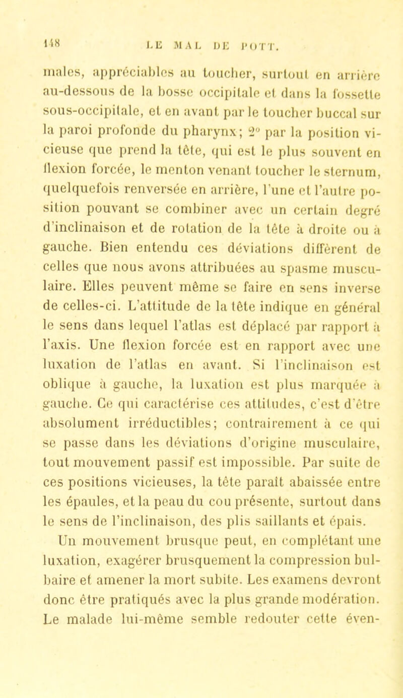 158 males, appréciables au toucher, surtout en arrière au-dessous de la bosse occipitale et dans la fossette sous-occipitale, et en avant par le toucher buccal sur la paroi profonde du pharynx; 2° par la position vi- cieuse que prend la tôle, qui est le plus souvent en llexion forcée, le menton venant loucher le sternum, quelquefois renversée en arrière, l'une et l’autre po- sition pouvant se combiner avec un certain degré d’inclinaison et de rotation de la tête à droite ou à gauche. Bien entendu ces déviations diffèrent de celles que nous avons attribuées au spasme muscu- laire. Elles peuvent même se faire en sens inverse de celles-ci. L’attitude de la tête indique en général le sens dans lequel l’atlas est déplacé par rapport à l’axis. Une llexion forcée est en rapport avec une luxation de l’allas en avant. Si l’inclinaison est oblique à gauche, la luxation est plus marquée a gauche. Ce qui caractérise ces attitudes, c’est d’être absolument irréductibles; contrairement à ce qui se passe dans les déviations d’origine musculaire, tout mouvement passif est impossible. Par suite de ces positions vicieuses, la tète paraît abaissée entre les épaules, et la peau du cou présente, surtout dans le sens de l’inclinaison, des plis saillants et épais. Un mouvement brusque peut, en complétant une luxation, exagérer brusquement la compression bul- baire et amener la mort subite. Les examens devront donc être pratiqués avec la plus grande modération. Le malade lui-même semble redouter cette éven-
