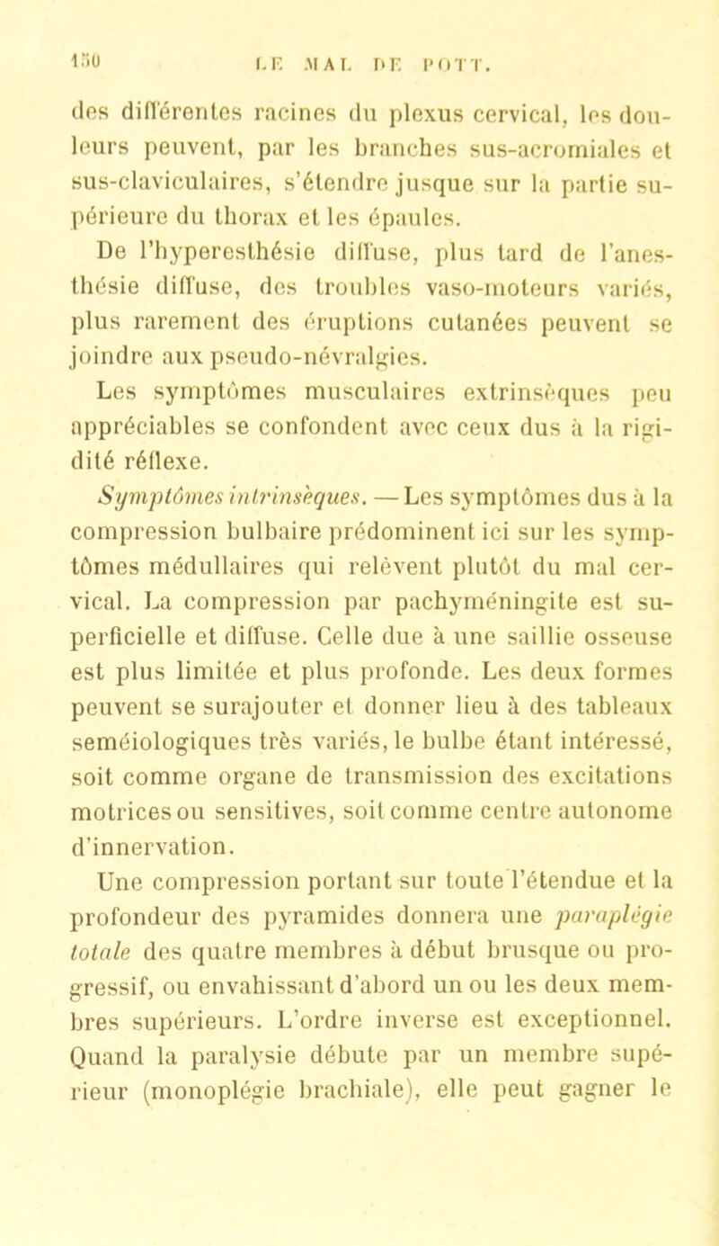 i:;u [.F. .MAT, T> F P O TT. des différentes racines du plexus cervical, les dou- leurs peuvent, par les branches sus-acromiales et sus-claviculaires, s’étendre jusque sur la partie su- périeure du thorax et les épaules. De l’hyperesthésie diffuse, plus tard de l’anes- thésie diffuse, des troubles vaso-moteurs variés, plus rarement des éruptions cutanées peuvent se joindre aux pseudo-névralgies. Les symptômes musculaires extrinsèques peu appréciables se confondent avec ceux dus à la rigi- dité réflexe. Symptômes intrinsèques. — Les symptômes dus à la compression bulbaire prédominent ici sur les symp- tômes médullaires qui relèvent plutôt du mal cer- vical. La compression par pachyméningite est su- perficielle et diffuse. Celle due à une saillie osseuse est plus limitée et plus profonde. Les deux formes peuvent se surajouter et donner lieu à des tableaux séméiologiques très variés, le bulbe étant intéressé, soit comme organe de transmission des excitations motrices ou sensitives, soit comme centre autonome d’innervation. Une compression portant sur toute l’étendue et la profondeur des pyramides donnera une paraplégie totale des quatre membres à début brusque ou pro- gressif, ou envahissant d’abord un ou les deux mem- bres supérieurs. L’ordre inverse est exceptionnel. Quand la paralysie débute par un membre supé- rieur (monoplégie brachiale), elle peut gagner le
