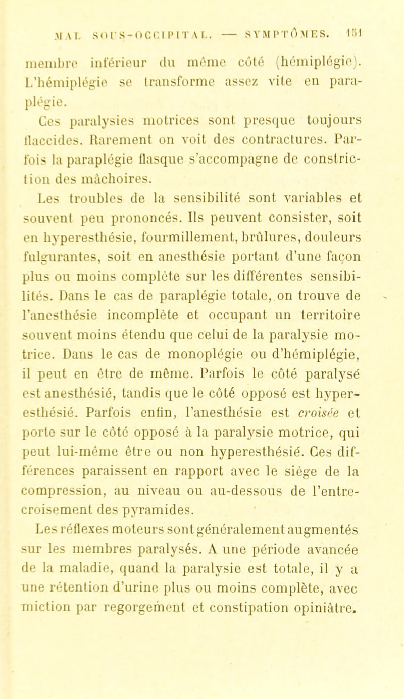 membre inférieur du môme côté (hémiplégie). L’hémiplégie se transforme assez vite en para- plégie. Ces paralysies motrices sont presque toujours Haccides. Rarement on voit des contractures. Par- fois la paraplégie flasque s’accompagne de constric- tion des mâchoires. Les troubles de la sensibilité sont variables et souvent peu prononcés. Ils peuvent consister, soit en hyperesthésie, fourmillement, brûlures, douleurs fulgurantes, soit en anesthésie portant d’une façon plus ou moins complète sur les différentes sensibi- lités. Dans le cas de paraplégie totale, on trouve de l’anesthésie incomplète et occupant un territoire souvent moins étendu que celui de la paralysie mo- trice. Dans le cas de monoplégie ou d’hémiplégie, il peut en être de même. Parfois le côté paralysé est anesthésié, tandis que le côté opposé est hyper- esthésié. Parfois enfin, l’anesthésie est croisée et porte sur le côté opposé à la paralysie motrice, qui peut lui-même être ou non hyperesthésié. Ces dif- férences paraissent en rapport avec le siège de la compression, au niveau ou au-dessous de l’entre- croisement des pyramides. Les réflexes moteurs sont généralement augmentés sur les membres paralysés. A une période avancée de la maladie, quand la paralysie est totale, il y a une rétention d’urine plus ou moins complète, avec miction par regorgement et constipation opiniâtre.