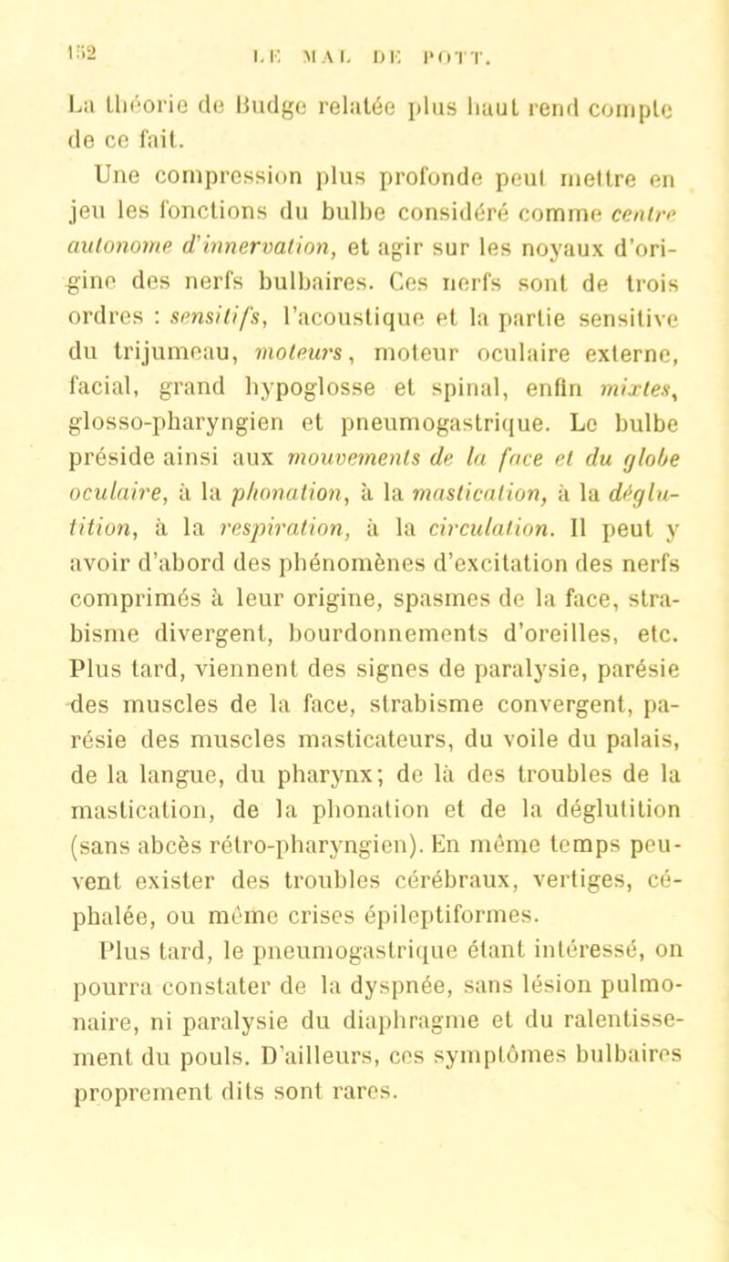 1*2 I, K MAL DE POTT. La théorie de Budge relatée plus liauL rend compte de ce fait. Une compression plus profonde peul mettre en jeu les fonctions du bulbe considéré comme centra autonome d'innervation, et agir sur les noyaux d’ori- gine des nerfs bulbaires. Ces nerfs sont de trois ordres : sensitifs, l’acoustique et la partie sensitive du trijumeau, moteurs, moteur oculaire externe, facial, grand hypoglosse et spinal, enfin mixtes, glosso-pharyngien et pneumogastrique. Le bulbe préside ainsi aux mouvements de la face et du globe oculaire, à la phonation, à la mastication, à la déglu- tition, à la respiration, à la circulation. Il peut y avoir d’abord des phénomènes d’excitation des nerfs comprimés à leur origine, spasmes de la face, stra- bisme divergent, bourdonnements d’oreilles, etc. Plus tard, viennent des signes de paralysie, parésie des muscles de la face, strabisme convergent, pa- résie des muscles masticateurs, du voile du palais, de la langue, du pharynx; de là des troubles de la mastication, de la phonation et de la déglutition (sans abcès rétro-pharyngien). En même temps peu- vent exister des troubles cérébraux, vertiges, cé- phalée, ou même crises épileptiformes. Plus tard, le pneumogastrique étant intéressé, on pourra constater de la dyspnée, sans lésion pulmo- naire, ni paralysie du diaphragme et du ralentisse- ment du pouls. D’ailleurs, ces symptômes bulbaires proprement dits sont rares.