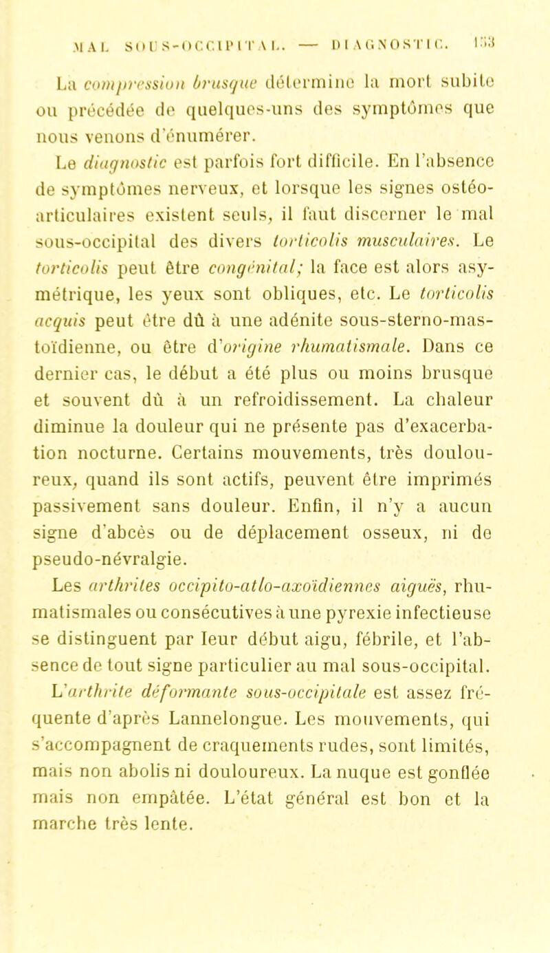 MAL SOUS-OCCIPITAL. — DIAGNOSTIC. I'i3 La compression brusque détermine la mort subito ou précédée do quelques-uns des symptômes que nous venons d’énumérer. Le diagnostic est parfois fort difficile. En l’absence de symptômes nerveux, et lorsque les signes ostéo- articulaires existent seuls, il faut discerner le mal sous-occipital des divers torticolis musculaires. Le torticolis peut être congénital; la face est alors asy- métrique, les yeux sont obliques, etc. Le torticolis acquis peut être dû à une adénite sous-sterno-mas- toïdienne, ou être d'origine rhumatismale. Dans ce dernier cas, le début a été plus ou moins brusque et souvent dû à un refroidissement. La chaleur diminue la douleur qui ne présente pas d’exacerba- tion nocturne. Certains mouvements, très doulou- reux, quand ils sont actifs, peuvent être imprimés passivement sans douleur. Enfin, il n’y a aucun signe d’abcès ou de déplacement osseux, ni de pseudo-névralgie. Les arthrites occipito-atlo-axoïdiennes aiguës, rhu- matismales ou consécutives à une pyrexie infectieuse se distinguent par leur début aigu, fébrile, et l’ab- sence de tout signe particulier au mal sous-occipital. L'arthrite déformante sous-occipitale est assez fré- quente d’après Lannelongue. Les mouvements, qui s’accompagnent de craquements rudes, sont limités, mais non abolis ni douloureux. La nuque est gonflée mais non empâtée. L’état général est bon et la marche très lente.