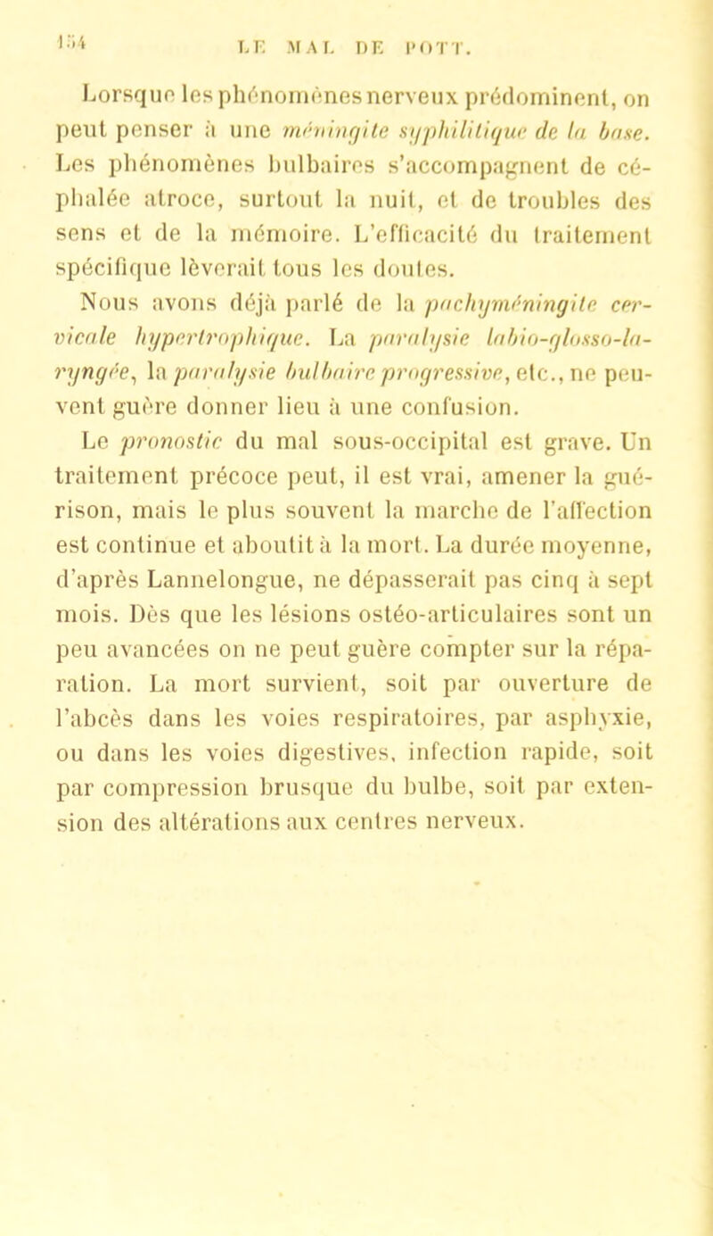 i :i4 Lorsque les phénomènes nerveux prédominent, on peut penser à une méningite syphilitique de la hase. Les phénomènes bulbaires s’accompagnent de cé- phalée atroce, surtout la nuit, et de troubles des sens et de la mémoire. L’efficacité du traitement spécifique lèverait tous les doutes. Nous avons déjà parlé de la pachym^ningite cer- vicale hypertrophique. La paralysie labio-glosso-la- ryngee, la paralysie bulbaire progressive, ete., ne peu- vent guère donner lieu à une confusion. Le pronostic du mal sous-occipital est grave. Un traitement précoce peut, il est vrai, amener la gué- rison, mais le plus souvent la marche de l’affection est continue et aboutit à la mort. La durée moyenne, d’après Lannelongue, ne dépasserait pas cinq à sept mois. Dès que les lésions ostéo-articulaires sont un peu avancées on ne peut guère compter sur la répa- ration. La mort survient, soit par ouverture de l’abcès dans les voies respiratoires, par asphyxie, ou dans les voies digestives, infection rapide, soit par compression brusque du bulbe, soit par exten- sion des altérations aux centres nerveux.