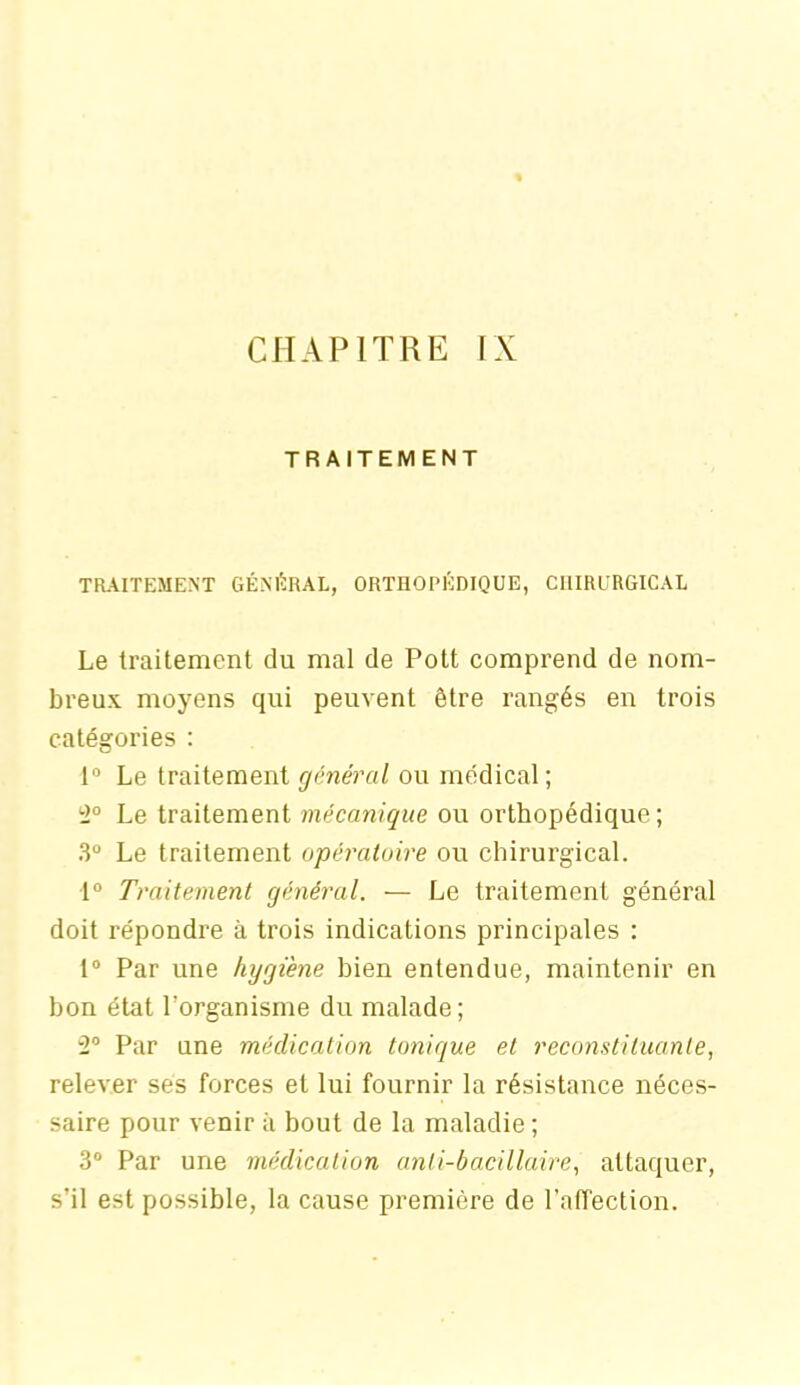 TRAITEMENT TRAITEMENT GÉNÉRAL, ORTHOPÉDIQUE, CHIRURGICAL Le traitement du mal de Pott comprend de nom- breux moyens qui peuvent être rangés en trois catégories : 1° Le traitement général ou médical; 2° Le traitement mécanique ou orthopédique; 3° Le traitement opératoire ou chirurgical. 1° Traitement général. — Le traitement général doit répondre à trois indications principales : 1° Par une hygiène bien entendue, maintenir en bon état l'organisme du malade; 2° Par une médication tonique et reconstituante, relever ses forces et lui fournir la résistance néces- saire pour venir à bout de la maladie ; 3° Par une médication anti-bacillaire, attaquer, s’il est possible, la cause première de l’affection.
