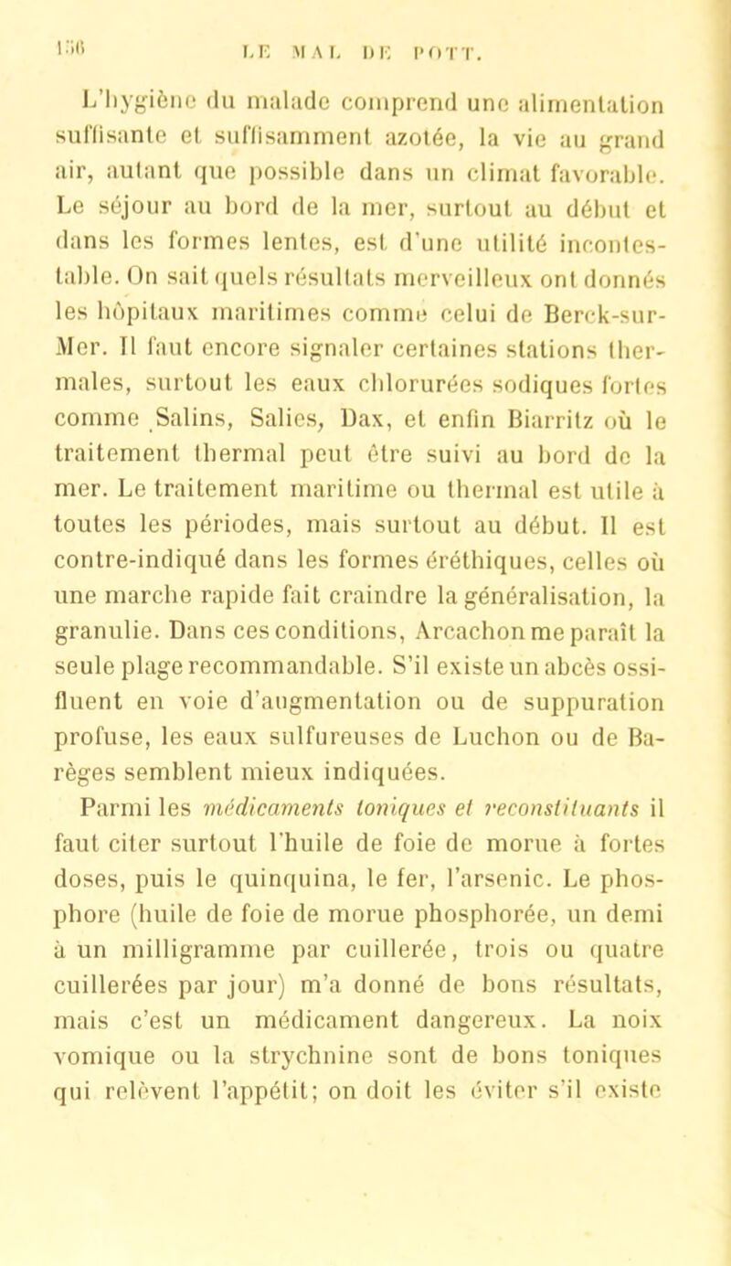 I .'il! L’Iiygiène du malade comprend une alimentation suffisante et, suffisamment azotée, la vie au grand air, autant que possible dans un climat favorable. Le séjour au bord de la mer, surtout au début et dans les formes lentes, est d'une utilité incontes- table. On sait quels résultats merveilleux ont donnés les hôpitaux maritimes comme celui de Berok-sur- Mer. Il faut encore signaler certaines stations ther- males, surtout les eaux chlorurées sodiques fortes comme Salins, Salies, Dax, et enfin Biarritz où le traitement thermal peut être suivi au bord de la mer. Le traitement maritime ou thermal est utile à toutes les périodes, mais surtout au début. Il est contre-indiqué dans les formes éréthiques, celles où une marche rapide fait craindre la généralisation, la granulie. Dans ces conditions, Arcachon me paraît la seule plage recommandable. S’il existe un abcès ossi- flnent en voie d’augmentation ou de suppuration profuse, les eaux sulfureuses de Luchon ou de Ba- règes semblent mieux indiquées. Parmi les médicaments toniques et reconstituants il faut citer surtout l’huile de foie de morue à fortes doses, puis le quinquina, le fer, l’arsenic. Le phos- phore (huile de foie de morue phosphorée, un demi à un milligramme par cuillerée, trois ou quatre cuillerées par jour) m’a donné de bons résultats, mais c’est un médicament dangereux. La noix vomique ou la strychnine sont de bons toniques qui relèvent l’appétit; on doit les éviter s’il existe