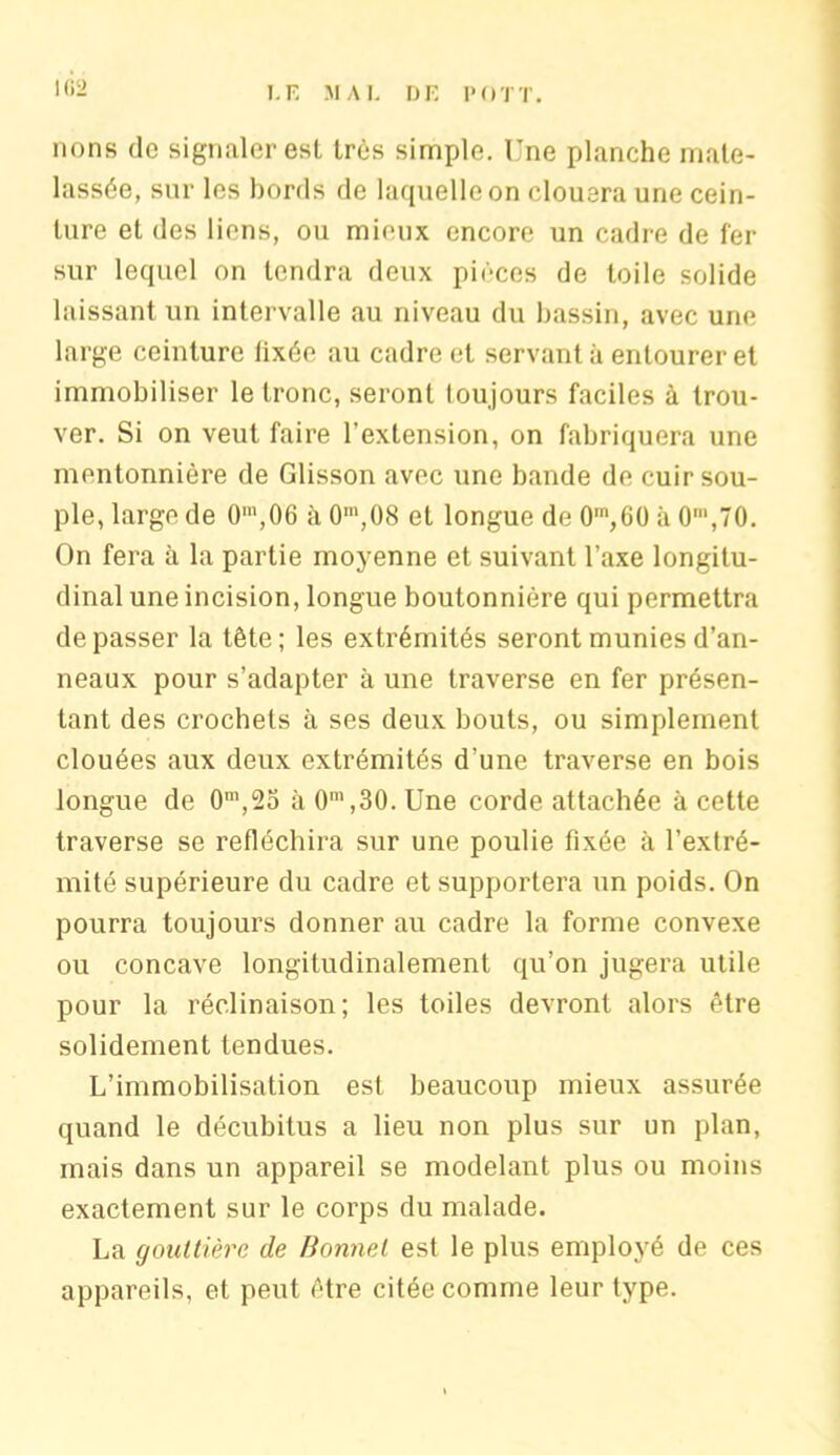 lions do signaler est très simple. Une planche mate- lassée, sur les bords de laquelle on clouera une cein- ture et des liens, ou mieux encore un cadre de fer sur lequel on tendra deux pièces de toile solide laissant un intervalle au niveau du bassin, avec une large ceinture lixée au cadre et servant à entourer et immobiliser le tronc, seront loujours faciles à trou- ver. Si on veut faire l’extension, on fabriquera une mentonnière de Glisson avec une bande de cuir sou- ple, large de O1,06 à 0m,08 et longue de 0m,60 à 0',70. On fera à la partie moyenne et suivant l’axe longitu- dinal une incision, longue boutonnière qui permettra dépasser la tête; les extrémités seront munies d’an- neaux pour s’adapter à une traverse en fer présen- tant des crochets à ses deux bouts, ou simplement clouées aux deux extrémités d’une traverse en bois longue de 0m,25 à 0m ,30. Une corde attachée à cette traverse se réfléchira sur une poulie fixée à l’extré- mité supérieure du cadre et supportera un poids. On pourra toujours donner au cadre la forme convexe ou concave longitudinalement qu’on jugera utile pour la réclinaison; les toiles devront alors être solidement tendues. L’immobilisation est beaucoup mieux assurée quand le décubitus a lieu non plus sur un plan, mais dans un appareil se modelant plus ou moins exactement sur le corps du malade. La gouttière de Bonnet est le plus employé de ces appareils, et peut être citée comme leur type.