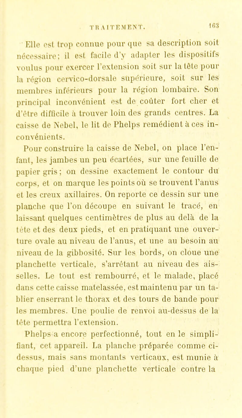 TltAITEMENT. 1G3 Elle est trop connue pour que sa description soit nécessaire; il est facile d’y adapter les dispositifs voulus pour exercer 1 extension soit sur la tôle pour la région cervico-dorsale supérieure, soit sur les membres inférieurs pour la région lombaire. Son principal inconvénient est de coûter fort cher et d’être difficile à trouver loin des grands centres. La caisse de Nebel, le lit de Phelps remédient à ces in- convénients. Pour construire la caisse de Nebel, on place l’en- fant, les jambes un peu écartées, sur une feuille de papier gris ; on dessine exactement le contour du corps, et on marque les points où se trouvent l’anus et les creux axillaires. On reporte ce dessin sur une planche que l’on découpe en suivant le tracé, en laissant quelques centimètres de plus au delà de la tète et des deux pieds, et en pratiquant une ouver- ture ovale au niveau de l’anus, et une au besoin au niveau de la gibbosité. Sur les bords, on cloue une planchette verticale, s’arrêtant au niveau des ais- selles. Le tout est rembourré, et le malade, placé dans cette caisse matelassée, est maintenu par un ta- blier enserrant le thorax et des tours de bande pour les membres. Une poulie de renvoi au-dessus de la tête permettra l’extension. Phelps a encore perfectionné, tout en le simpli- fiant, cet appareil. La planche préparée comme ci- dessus, mais sans montants verticaux, est munie à chaque pied d’une planchette verticale contre la