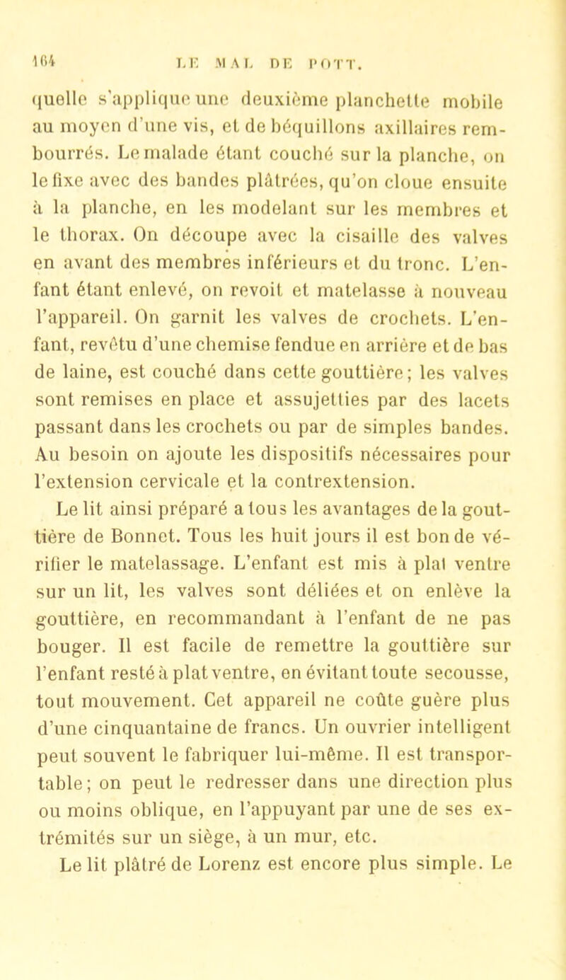quelle s’applique une deuxième planchette mobile au moyen d’une vis, eL de béquillons axillaires rem- bourrés. Le malade étant couché sur la planche, on le fixe avec des bandes plâtrées, qu’on cloue ensuite à la planche, en les modelant sur les membres et le thorax. On découpe avec la cisaille des valves en avant des membres inférieurs et du tronc. L’en- fant étant enlevé, on revoit et matelasse à nouveau l’appareil. On garnit les valves de crochets. L’en- fant, revêtu d’une chemise fendue en arrière et de bas de laine, est couché dans cette gouttière; les valves sont remises en place et assujetties par des lacets passant dans les crochets ou par de simples bandes. Au besoin on ajoute les dispositifs nécessaires pour l’extension cervicale et la contrextension. Le lit ainsi préparé a tous les avantages de la gout- tière de Bonnet. Tous les huit jours il est bon de vé- rifier le matelassage. L’enfant est mis à pial ventre sur un lit, les valves sont déliées et on enlève la gouttière, en recommandant à l’enfant de ne pas bouger. 11 est facile de remettre la gouttière sur l’enfant resté à plat ventre, en évitant toute secousse, tout mouvement. Cet appareil ne coûte guère plus d’une cinquantaine de francs. Un ouvrier intelligent peut souvent le fabriquer lui-même. Il est transpor- table; on peut le redresser dans une direction plus ou moins oblique, en l’appuyant par une de ses ex- trémités sur un siège, à un mur, etc. Le lit plâtré de Lorenz est encore plus simple. Le