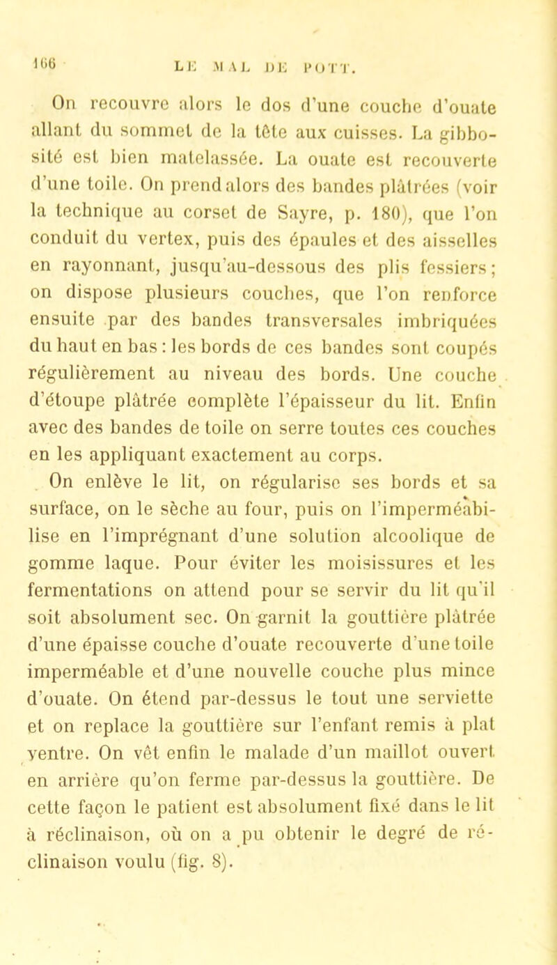 1 (>t> LE MAL LE POT T. On recouvre alors le dos d’une couche d’ouate allant du sommet de la tête aux cuisses. La gibbo- sité est bien matelassée. La ouate est recouverte d’une toile. On prend alors des bandes plâtrées (voir la technique au corset de Sayre, p. 180), que l’on conduit du vertex, puis des épaules et des aisselles en rayonnant, jusqu’au-dessous des plis fessiers; on dispose plusieurs couches, que l’on renforce ensuite par des bandes transversales imbriquées du haut en bas : les bords de ces bandes sont coupés régulièrement au niveau des bords. Une couche d’étoupe plâtrée complète l’épaisseur du lit. Enfin avec des bandes de toile on serre toutes ces couches en les appliquant exactement au corps. On enlève le lit, on régularise ses bords et sa surface, on le sèche au four, puis on l’imperméabi- lise en l’imprégnant d’une solution alcoolique de gomme laque. Pour éviter les moisissures et les fermentations on attend pour se servir du lit qu’il soit absolument sec. On garnit la gouttière plâtrée d’une épaisse couche d’ouate recouverte d'une toile imperméable et d’une nouvelle couche plus mince d’ouate. On étend par-dessus le tout une serviette et on replace la gouttière sur l’enfant remis â plat ventre. On vêt enfin le malade d’un maillot ouvert en arrière qu’on ferme par-dessus la gouttière. De cette façon le patient est absolument fixé dans le lit à réclinaison, où on a pu obtenir le degré de ré-