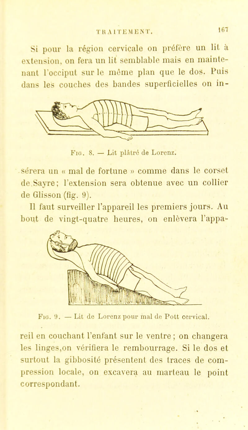 167 Si pour la région cervicale on préfère un lil à extension, on fera un lit semblable mais en mainte- nant l'occiput sur le môme plan que le dos. Puis dans les couches des bandes superficielles on in- Fig. 8. — Lit plâtre de Lorenz. sérera un « mal de fortune » comme dans le corset de.Sayre; l’extension sera obtenue avec un collier de Glisson (fig. 9). Il faut surveiller l’appareil les premiers jours. Au bout de vingt-quatre heures, on enlèvera l’appa- reil en couchant l’enfant sur le ventre ; on changera les linges,on vérifiera le rembourrage. Si le dos et surtout la gibbosité présentent des traces de com- pression locale, on excavera au marteau le point correspondant.