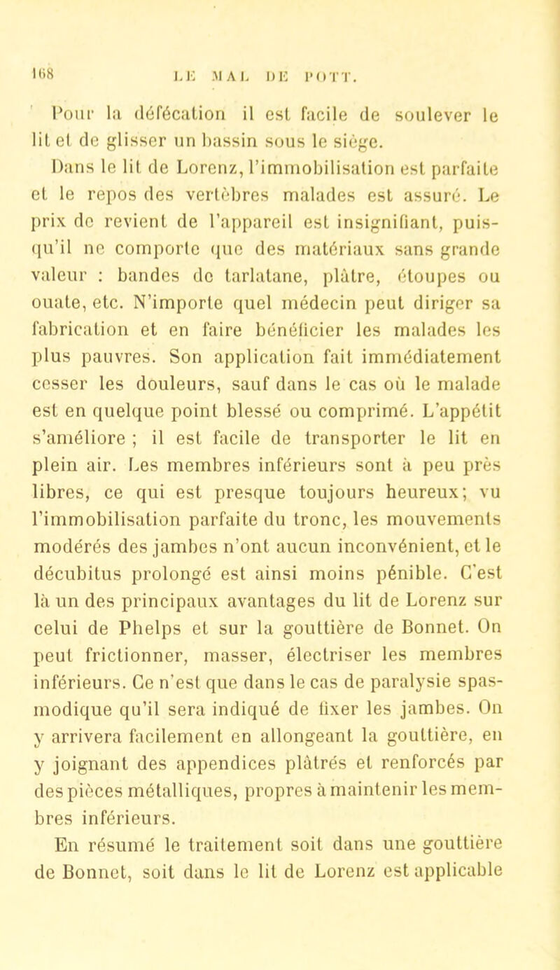 I()8 Pour la défécation il est facile de soulever le lit et de glisser un lmssin sous le siège. Dans le lit de Lorenz, l’immobilisation est parfaite et le repos des vertèbres malades est assuré. Le prix de revient de l’appareil est insignifiant, puis- qu’il ne comporte que des matériaux sans grande valeur : bandes de tarlatane, plâtre, étoupes ou ouate, etc. N’importe quel médecin peut diriger sa fabrication et en faire bénéficier les malades les plus pauvres. Son application fait immédiatement cesser les douleurs, sauf dans le cas où le malade est en quelque point blessé ou comprimé. L’appélit s’améliore ; il est facile de transporter le lit en plein air. Les membres inférieurs sont à peu près libres, ce qui est presque toujours heureux; vu l’immobilisation parfaite du tronc, les mouvements modérés des jambes n’ont aucun inconvénient, et le décubitus prolongé est ainsi moins pénible. C'est là un des principaux avantages du lit de Lorenz sur celui de Phelps et sur la gouttière de Bonnet. On peut frictionner, masser, électriser les membres inférieurs. Ce n'est que dans le cas de paralysie spas- modique qu’il sera indiqué de fixer les jambes. On y arrivera facilement en allongeant la gouttière, en y joignant des appendices plâtrés et renforcés par des pièces métalliques, propres à maintenir les mem- bres inférieurs. En résumé le traitement soit dans une gouttière de Bonnet, soit dans le lit de Lorenz est applicable