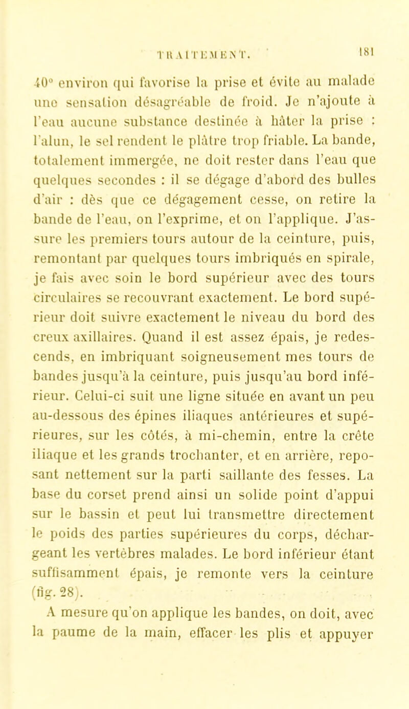 î U A I T i: M K N T. 40° environ qui favorise la prise et évite au malade une sensation désagréable de froid. Je n’ajoute à l’eau aucune substance destinée à hâter la prise : l’alun, le sel rendent le plâtre trop friable. La bande, totalement immergée, ne doit rester dans l’eau que quelques secondes : il se dégage d’abord des bulles d’air : dès que ce dégagement cesse, on retire la bande de l’eau, on l’exprime, et on l’applique. J’as- sure les premiers tours autour de la ceinture, puis, remontant par quelques tours imbriqués en spirale, je fais avec soin le bord supérieur avec des tours circulaires se recouvrant exactement. Le bord supé- rieur doit suivre exactement le niveau du bord des creux axillaires. Quand il est assez épais, je redes- cends, en imbriquant soigneusement mes tours de bandes jusqu’à la ceinture, puis jusqu’au bord infé- rieur. Celui-ci suit une ligne située en avant un peu au-dessous des épines iliaques antérieures et supé- rieures, sur les côtés, à mi-chemin, entre la crête iliaque et les grands trochanter, et en arrière, repo- sant nettement sur la parti saillante des fesses. La base du corset prend ainsi un solide point d’appui sur le bassin et peut lui transmettre directement le poids des parties supérieures du corps, déchar- geant les vertèbres malades. Le bord inférieur étant suffisamment épais, je remonte vers la ceinture (fig. 28). A mesure qu’on applique les bandes, on doit, avec la paume de la main, effacer les plis et appuyer