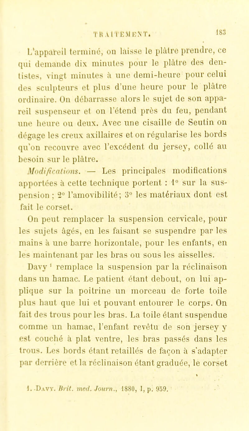 TU Al tlî Al EN T. 18: L'appareil terminé, on laisse le plâtre prendre, ce qui demande dix minutes pour le plâtre des den- tistes, vingt minutes à une demi-heure pour celui des sculpteurs et plus d’une heure pour le plâtre ordinaire. On débarrasse alors le sujet de son appa- reil suspenseur et on l’étend près du feu, pendant une heure ou deux. Avec une cisaille de Seutin on dégage les creux axillaires et on régularise les bords qu’on recouvre avec l’excédent du jersey, collé au besoin sur le plâtre. Modifications. — Les principales modifications apportées à cette technique portent : 1° sur la sus- pension ; 2° l’amovibilité; o° les matériaux dont est fait le corset. On peut remplacer la suspension cervicale, pour les sujets âgés, en les faisant se suspendre par les mains à une barre horizontale, pour les enfants, en les maintenant par les bras ou sous les aisselles. Davy 1 remplace la suspension par la réclinaison dans un hamac. Le patient étant debout, on lui ap- plique sur la poitrine un morceau de forte toile plus haut que lui et pouvant entourer le corps. On fait des trous pour les bras. La toile étant suspendue comme un hamac, l’enfant revêtu de son jersey y est couché à plat ventre, les bras passés dans les trous. Les bords étant retaillés de façon à s'adapter par derrière et la réclinaison étant graduée, le corset \ \. .Davy. lirit. med. Journ., 1880, I, p. 959.