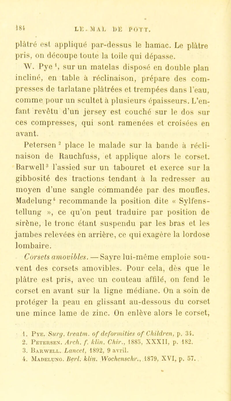 plâtré est appliqué par-dessus le hamac. Le plâtre pris, on découpe toute la toile qui dépasse. W. Pye ', sur un matelas disposé en double plan incliné, en table à réclinaison, prépare des com- presses de tarlatane plâtrées et trempées dans l'eau, comme pour un scultet à plusieurs épaisseurs. L’en- fant revêtu d’un jersey est couché sur le dos sur ces compresses, qui sont ramenées et croisées en avant. Petersen 1 2 place le malade sur la bande à récli- naison de Rauchfuss, et applique alors le corset. Banvell3 l’assied sur un tabouret et exerce sur la gibbosité des tractions tendant à la redresser au moyen d’une sangle commandée par des moufles. Madelung4 recommande la position dite « Sylfens- tellung », ce qu’on peut traduire par position de sirène, le tronc étant suspendu par les bras et les jambes relevées en arrière, ce qui exagère la lordose lombaire. Corsets amovibles. — Sayre lui-même emploie sou- vent des corsets amovibles. Pour cela, dès que le plâtre est pris, avec un couteau affilé, on fend le corset en avant sur la ligne médiane. On a soin de protéger la peau en glissant au-dessous du corset une mince lame de zinc. On enlève alors le corset, 1. Pye. Surg, trealm. of deformities of Children, p. 31. 2. Petersen. Arch. f. /clin. Chir., 1883, XXXII, p. 182. 3. Barwell. Lancet, 1892, 9 avril. 4. Madelung. Berl. klin. Wochcnschr., 1879, XVI, p. 57.