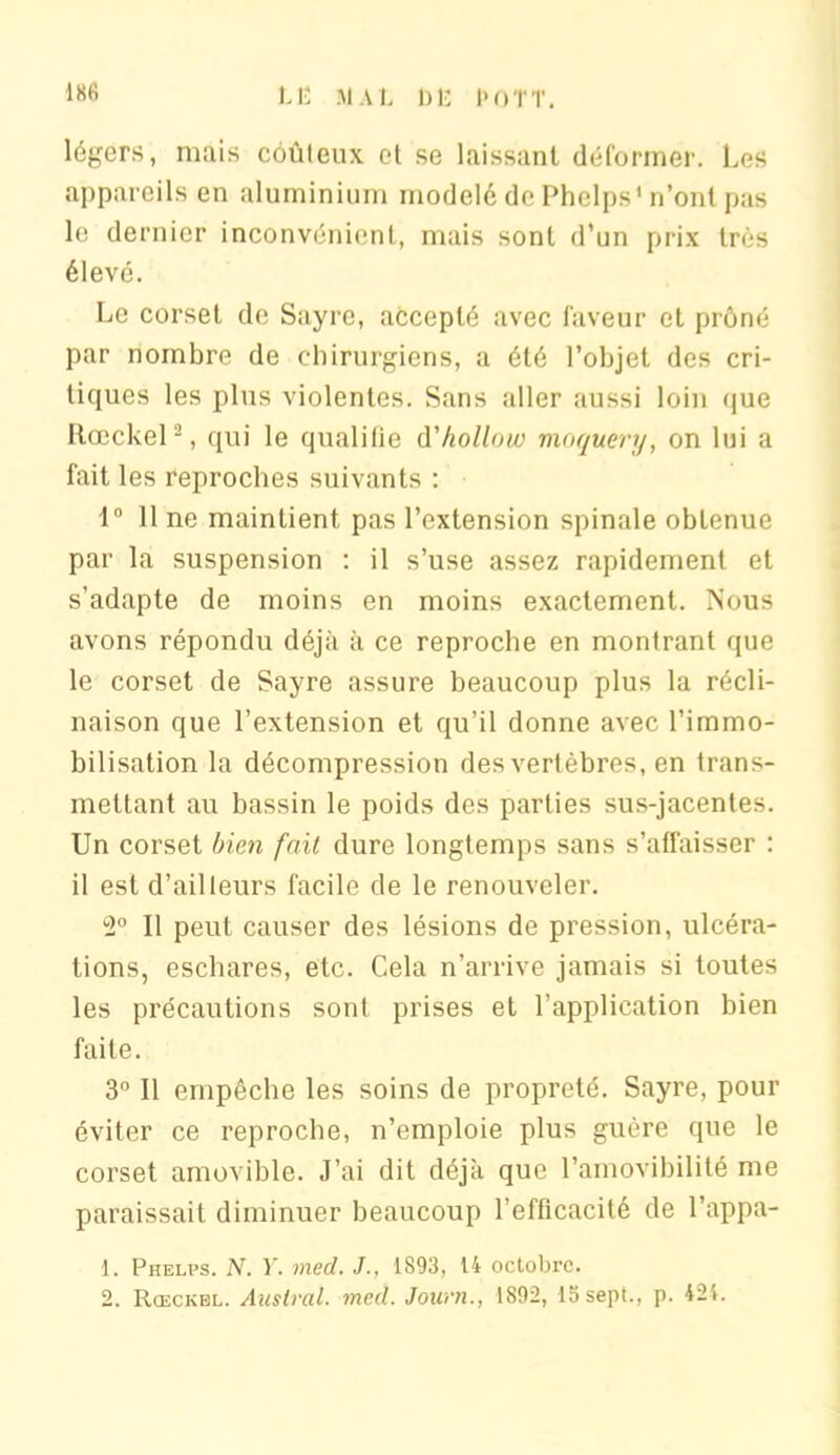 légers, mais coûteux et se laissant déformer. Les appareils en aluminium modelé de Phclps’ n’ont pas le dernier inconvénient, mais sont d'un prix très élevé. Le corset de Sayre, accepté avec faveur et prôné par nombre de chirurgiens, a été l’objet des cri- tiques les plus violentes. Sans aller aussi loin que Rœckel -, qui le qualifie d'hollnw moquery, on lui a fait les reproches suivants : 1° 11 ne maintient pas l’extension spinale obtenue par la suspension : il s’use assez rapidement et s’adapte de moins en moins exactement. Nous avons répondu déjà à ce reproche en montrant que le corset de Sayre assure beaucoup plus la récli- naison que l’extension et qu’il donne avec l’immo- bilisation la décompression des vertèbres, en trans- mettant au bassin le poids des parties sus-jacentes. Un corset bien fait dure longtemps sans s’affaisser : il est d’ailleurs facile de le renouveler. 2° Il peut causer des lésions de pression, ulcéra- tions, eschares, etc. Cela n’arrive jamais si toutes les précautions sont prises et l’application bien faite. 3° Il empêche les soins de propreté. Sayre, pour éviter ce reproche, n’emploie plus guère que le corset amovible. J’ai dit déjà que l’amovibilité me paraissait diminuer beaucoup l’efficacité de l’appa- 1. Phelps. N. Y. med. J., 1893, 14 octobre.