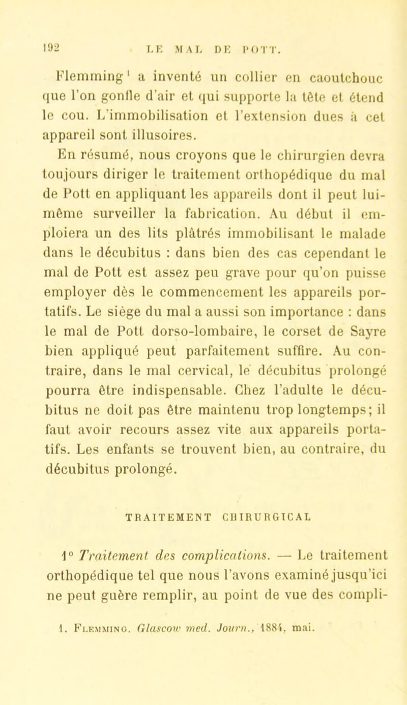 Flemming 1 a inventé un collier en caoutchouc que l’on gonfle d’air et qui supporte la tête et étend le cou. L’immobilisation et l’extension dues à cet appareil sont illusoires. En résumé, nous croyons que le chirurgien devra toujours diriger le traitement orthopédique du mal de Potl en appliquant les appareils dont il peut lui- même surveiller la fabrication. Au début il em- ploiera un des lits plâtrés immobilisant le malade dans le décubitus : dans bien des cas cependant le mal de Pott est assez peu grave pour qu’on puisse employer dès le commencement les appareils por- tatifs. Le siège du mal a aussi son importance : dans le mal de Pott dorso-lombaire, le corset de Sayre bien appliqué peut parfaitement suffire. Au con- traire, dans le mal cervical, le décubitus prolongé pourra être indispensable. Chez l’adulte le décu- bitus ne doit pas être maintenu trop longtemps; il faut avoir recours assez vite aux appareils porta- tifs. Les enfants se trouvent bien, au contraire, du décubitus prolongé. TRAITEMENT CHIRURGICAL 1° Traitement des complications. — Le traitement orthopédique tel que nous l’avons examiné jusqu'ici ne peut guère remplir, au point de vue des compli- 1. Fi.emmino. Glascow med. Jour»., 1884, mai.